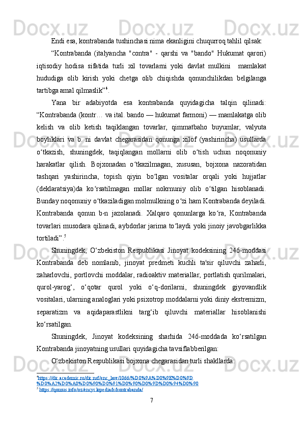 Endi esa, kontrabanda tushinchasi nima ekanligini chuqurroq tahlil qilsak:
“Kontrabanda   (italyancha   "contra"   -   qarshi   va   "bando"   Hukumat   qarori)
iqtisodiy   hodisa   sifatida   turli   xil   tovarlarni   yoki   davlat   mulkini     mamlakat
hududiga   olib   kirish   yoki   chetga   olib   chiqishda   qonunchilikdan   belgilanga
tartibga amal qilmaslik” 4
.
Yana   bir   adabiyotda   esa   kontrabanda   quyidagicha   talqin   qilinadi:
“Kontrabanda (kontr… va ital. bando — hukumat farmoni) — mamlakatga olib
kelish   va   olib   ketish   taqiklangan   tovarlar,   qimmatbaho   buyumlar,   valyuta
boyliklari   va   b.   ni   davlat   chegarasidan   qonunga   xilof   (yashirincha)   usullarda
o tkazish,   shuningdek,   taqiqlangan   mollarni   olib   o tish   uchun   noqonuniyʻ ʻ
harakatlar   qilish.   Bojxonadan   o tkazilmagan,   xususan,   bojxona   nazoratidan	
ʻ
tashqari   yashirincha,   topish   qiyin   bo lgan   vositalar   orqali   yoki   hujjatlar	
ʻ
(deklaratsiya)da   ko rsatilmagan   mollar   nokrnuniy   olib   o tilgan   hisoblanadi.	
ʻ ʻ
Bunday noqonuniy o tkaziladigan molmulkning o zi ham Kontrabanda deyiladi.
ʻ ʻ
Kontrabanda   qonun   b-n   jazolanadi.   Xalqaro   qonunlarga   ko ra,   Kontrabanda	
ʻ
tovarlari musodara qilinadi, aybdorlar jarima to laydi yoki jinoiy javobgarlikka	
ʻ
tortiladi”. 5
Shuningdek,   O‘zbekiston   Respublikasi   Jinoyat   kodeksining   246-moddasi
Kontrabanda   deb   nomlanib,   jinoyat   predmeti   kuchli   ta'sir   qiluvchi   zaharli,
zaharlovchi, portlovchi moddalar, radioaktiv materiallar, portlatish qurilmalari,
qurol-yarog‘,   o‘qotar   qurol   yoki   o‘q-dorilarni,   shuningdek   giyovandlik
vositalari, ularning analoglari yoki psixotrop moddalarni yoki diniy ekstremizm,
separatizm   va   aqidaparastlikni   targ‘ib   qiluvchi   materiallar   hisoblanishi
ko‘rsatilgan.
Shuningdek,   Jinoyat   kodeksining   sharhida   246-moddada   ko‘rsatilgan
Kontrabanda jinoyatning usullari quyidagicha tavsiflabberilgan: 
O‘zbekiston Respublikasi bojxona chegarasidan turli shakllarda:
4
https://dic.academic.ru/dic.nsf/enc_law/1066/%D0%9A%D0%9E%D0%9D   
%D0%A2%D0%A0%D0%90%D0%91%D0%90%D0%9D%D0%94%D0%90  
5
  https://qomus.info/oz/encyclopedia/k/kontrabanda/  
7