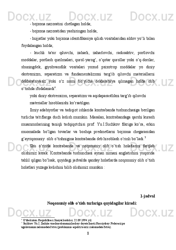 - bojxona nazoratini chetlagan holda;
- bojxona nazoratidan yashiringan holda;
- hujjatlar yoki bojxona identifikasiya qilish vositalaridan aldov yo‘li bilan
foydalangan holda;
-   kuchli   ta'sir   qiluvchi,   zaharli,   zaharlovchi,   radioaktiv,   portlovchi
moddalar,   portlash   qurilmalari,   qurol-yarog‘,   o‘qotar   qurollar   yoki   o‘q-dorilar,
shuningdek,   giyohvandlik   vositalari   yoxud   psixotrop   moddalar   yo   diniy
ekstremizm,   separatizm   va   fundamentalizmni   targ‘ib   qiluvchi   materiallarni
deklaratsiyasiz   yoki   o‘z   nomi   bo‘yicha   deklaratsiya   qilmagan   holda   olib
o‘tishda ifodalanadi 6
.
yoki diniy ekstremizm, separatizm va aqidaparastlikni targ‘ib qiluvchi
materiallar hisoblanishi ko‘rsatilgan.
Ilmiy adabiyotlar va tadіqіot ishlarida kontrabanda tushunchasiga berilgan
turlicha ta'riflarga duch kelish mumkin. Masalan,  kontrabandaga qarshi  kurash
muammolarining   taniqli   tadqiqotchisi   prof.   Yu.I.Suchkov   fikriga   ko’ra,   erkin
muomalada   bo’lgan   tovarlar   va   boshqa   predmetlarni   bojxona   chegarasidan
g’ayriqonuniy  olib o’tishnigina kontrabanda deb hisoblash o’rinli bo’ladi. 7
Shu   o’rinda   kontrabanda   va   noqonuniy   olib   o’tish   holatlarini   farqlab
olishimiz   kerak.   Kontrabanda   tushunchasi   aynan   nimani   anglatishini   yuqorida
tahlil qilgan bo’lsak, quyidagi jadvalda qanday holatlarda noqonuniy olib o’tish
holatlari yuzaga kelishini bilib olishimiz mumkin :
1-jadval
Noqonuniy olib o’tish turlariga quyidagilar kiradi:
6
 O‘zbekiston Respublikasi Jinoyat kodeksi. 22.09.1994 yil.
7
 Suchkov Yu.I. Zashita vneshneekonomicheskoy deyatel'nosti Rossiyskoy Federasii po
ugolovnomu zakonodatel'stvu (problemnіe aspektі teorii i zakonodatel'stva).
8 