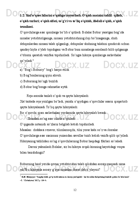 1.2. Sinf o’quvchilarini o’qishga tayyorlash. O’qish matnini tahlil   qilish, 
o’qish turlari; o’qish sifati, to’g’ri va to’liq o’qitish, ifodali o’qish, o’qish 
texnikasi.
O’quvchilarga asar qismlarga bo’lib o’qitiladi. Bolalar Bobur yaratgan bog’ida 
nimalar yetishtirilganiga, nimani yetishtirishning iloji bo’lmaganiga, shoh 
dehqonlardan nimani talab qilganligi, dehqonlar shohning talabini qondirish uchun 
qanday hiyla o’ylab topishgani va Bobur buni nimalarga asoslanib bilib qolganiga 
e’tiborni qaratish vazifasi topshiriladi. So’ngra hikoya qismlariga sarlavhalar 
qo’yiladi. 2
a) “Bog’i Boburiy” bog’i barpo etildi.
b) Bog’bonlarning qiyin ahvoli.
c) Buburning ko’ngli buzildi.
d) Bobur bog’bonga rahmatlar aytdi.
Reja asosida tanlab o’qish va qayta hikoyalash:
Xat taxtada reja yozilgan bo’ladi, yaxshi o’qiydigan o’quvchilar asarni qisqartirib 
qayta hikoyalanadi.To’liq qayta hikoyalash:
Bir o’quvchi qism sarlavhalari yordamida qayta hikoyalab beradi.
         Shundan so’ng asar ichida o’qitiladi:
O’qiganda notanish so’zlarni belgilab ketish topshiriladi.
Masalan: chekkasi rezavor, tilimlamoqchi, tilni yorar kabi so’z va iboralar.
O’quvchilarga asar mazmuni yuzasidan savollar tuzib kelish vazifa qilib qo’yiladi.
Hikoyaning tahlilidan so’ng o’quvchilarning Bobur haqidagi fikrlari so’raladi.
          Darsni yakunlash: Bolalar, siz bu hikoya orqali kimning hayotidagi voqea 
bilan tanishdingiz?
Boburning hind yerida qovun yetishtirishni talab qilishdan asosiy maqsadi nima 
edi?Bu hikoyada asosiy g’oya nimadan iborat deb o’ylaysiz?
2
 Sh.M. Mirziyoyev “Tanqidiy tahlil, qat’iy tartib-intizom va shaxsiy javobgarlik – har bir rahbar faoliyatining kundalik qoidasi bo’lishi kerak”.
–T.: “O‘zbekiston” 2017 y. -104-b.
12 