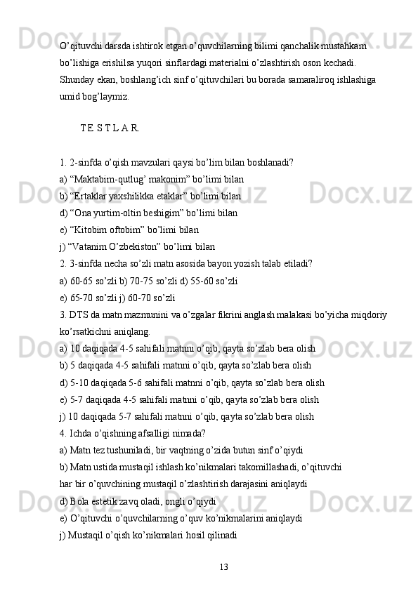O’qituvchi darsda ishtirok etgan o’quvchilarning bilimi qanchalik mustahkam 
bo’lishiga erishilsa yuqori sinflardagi materialni o’zlashtirish oson kechadi. 
Shunday ekan, boshlang’ich sinf o’qituvchilari bu borada samaraliroq ishlashiga 
umid bog’laymiz.
        
T E S T L A R.
1.   2-sinfda o’qish mavzulari qaysi bo’lim bilan boshlanadi?
a) “Maktabim-qutlug’ makonim” bo’limi bilan
b) “Ertaklar yaxshilikka etaklar” bo’limi bilan
d) “Ona yurtim-oltin beshigim” bo’limi bilan
e) “Kitobim oftobim” bo’limi bilan
j) “Vatanim O’zbekiston” bo’limi bilan
2. 3-sinfda necha so’zli matn asosida bayon yozish talab etiladi?
a) 60-65 so’zli b) 70-75 so’zli d) 55-60 so’zli
e) 65-70 so’zli j) 60-70 so’zli
3. DTS   da matn mazmunini va o’zgalar fikrini anglash malakasi bo’yicha miqdoriy
ko’rsatkichni aniqlang.
a) 10 daqiqada 4-5 sahifali matnni o’qib, qayta so’zlab bera olish
b) 5 daqiqada 4-5 sahifali matnni o’qib, qayta so’zlab bera olish
d) 5-10 daqiqada 5-6 sahifali matnni o’qib, qayta so’zlab bera olish
e) 5-7 daqiqada 4-5 sahifali matnni o’qib, qayta so’zlab bera olish
j) 10 daqiqada 5-7 sahifali matnni o’qib, qayta so’zlab bera olish        
4. Ichda o’qishning afsalligi nimada?
a) Matn tez tushuniladi, bir vaqtning o’zida butun sinf o’qiydi
b) Matn ustida mustaqil ishlash ko’nikmalari takomillashadi, o’qituvchi
har bir o’quvchining mustaqil o’zlashtirish darajasini aniqlaydi
d) Bola estetik zavq oladi, ongli o’qiydi
e) O’qituvchi o’quvchilarning o’quv ko’nikmalarini aniqlaydi
j) Mustaqil o’qish ko’nikmalari hosil qilinadi
13 