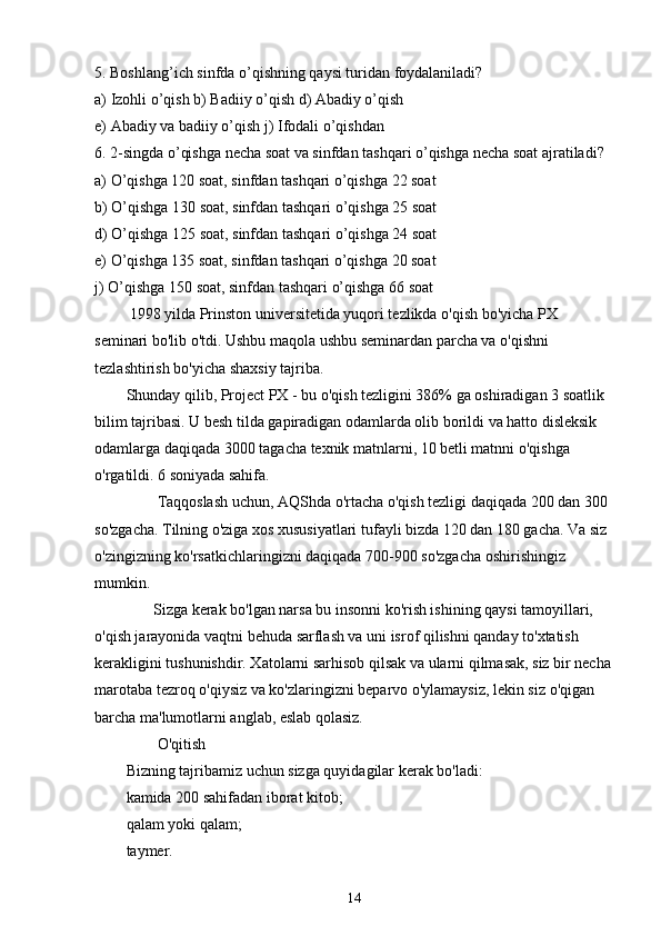 5. Boshlang’ich sinfda o’qishning qaysi turidan foydalaniladi?
a) Izohli o’qish b) Badiiy o’qish d) Abadiy o’qish
e) Abadiy va badiiy o’qish j) Ifodali o’qishdan
6. 2-singda o’qishga necha soat va sinfdan tashqari o’qishga necha soat ajratiladi?
a) O’qishga 120 soat, sinfdan tashqari o’qishga 22 soat
b) O’qishga 130 soat, sinfdan tashqari o’qishga 25 soat
d) O’qishga 125 soat, sinfdan tashqari o’qishga 24 soat
e) O’qishga 135 soat, sinfdan tashqari o’qishga 20 soat
j) O’qishga 150 soat, sinfdan tashqari o’qishga 66 soat
         1998 yilda Prinston universitetida yuqori tezlikda o'qish bo'yicha PX 
seminari bo'lib o'tdi. Ushbu maqola ushbu seminardan parcha va o'qishni 
tezlashtirish bo'yicha shaxsiy tajriba.
Shunday qilib, Project PX - bu o'qish tezligini 386% ga oshiradigan 3 soatlik 
bilim tajribasi. U besh tilda gapiradigan odamlarda olib borildi va hatto disleksik 
odamlarga daqiqada 3000 tagacha texnik matnlarni, 10 betli matnni o'qishga 
o'rgatildi. 6 soniyada sahifa.
        Taqqoslash uchun, AQShda o'rtacha o'qish tezligi daqiqada 200 dan 300 
so'zgacha. Tilning o'ziga xos xususiyatlari tufayli bizda 120 dan 180 gacha. Va siz 
o'zingizning ko'rsatkichlaringizni daqiqada 700-900 so'zgacha oshirishingiz 
mumkin.
       Sizga kerak bo'lgan narsa bu insonni ko'rish ishining qaysi tamoyillari, 
o'qish jarayonida vaqtni behuda sarflash va uni isrof qilishni qanday to'xtatish 
kerakligini tushunishdir. Xatolarni sarhisob qilsak va ularni qilmasak, siz bir necha
marotaba tezroq o'qiysiz va ko'zlaringizni beparvo o'ylamaysiz, lekin siz o'qigan 
barcha ma'lumotlarni anglab, eslab qolasiz.
        O'qitish
Bizning tajribamiz uchun sizga quyidagilar kerak bo'ladi:
kamida 200 sahifadan iborat kitob;
qalam yoki qalam;
taymer.
14 