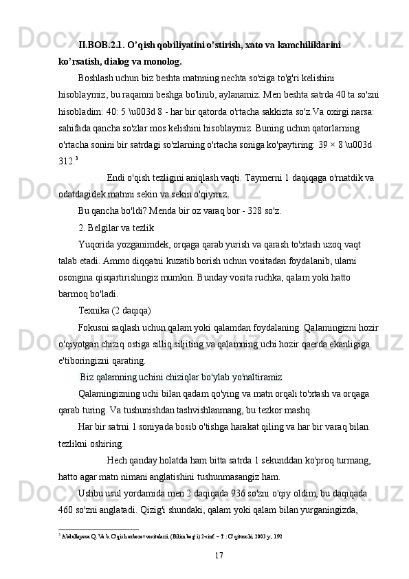 II.BOB.2.1. O’qish qobiliyatini o’stirish, xato va kamchiliklarini 
ko’rsatish, dialog va monolog.
Boshlash uchun biz beshta matnning nechta so'ziga to'g'ri kelishini 
hisoblaymiz, bu raqamni beshga bo'linib, aylanamiz. Men beshta satrda 40 ta so'zni
hisobladim: 40: 5 \u003d 8 - har bir qatorda o'rtacha sakkizta so'z.Va oxirgi narsa: 
sahifada qancha so'zlar mos kelishini hisoblaymiz. Buning uchun qatorlarning 
o'rtacha sonini bir satrdagi so'zlarning o'rtacha soniga ko'paytiring: 39 × 8 \u003d 
312. 3
            Endi o'qish tezligini aniqlash vaqti. Taymerni 1 daqiqaga o'rnatdik va 
odatdagidek matnni sekin va sekin o'qiymiz.
Bu qancha bo'ldi? Menda bir oz varaq bor - 328 so'z.
2. Belgilar va tezlik
Yuqorida yozganimdek, orqaga qarab yurish va qarash to'xtash uzoq vaqt 
talab etadi. Ammo diqqatni kuzatib borish uchun vositadan foydalanib, ularni 
osongina qisqartirishingiz mumkin. Bunday vosita ruchka, qalam yoki hatto 
barmoq bo'ladi.
Texnika (2 daqiqa)
Fokusni saqlash uchun qalam yoki qalamdan foydalaning. Qalamingizni hozir
o'qiyotgan chiziq ostiga silliq siljiting va qalamning uchi hozir qaerda ekanligiga 
e'tiboringizni qarating.
  Biz qalamning uchini chiziqlar bo'ylab yo'naltiramiz
Qalamingizning uchi bilan qadam qo'ying va matn orqali to'xtash va orqaga 
qarab turing. Va tushunishdan tashvishlanmang, bu tezkor mashq.
Har bir satrni 1 soniyada bosib o'tishga harakat qiling va har bir varaq bilan 
tezlikni oshiring.
            Hech qanday holatda ham bitta satrda 1 sekunddan ko'proq turmang, 
hatto agar matn nimani anglatishini tushunmasangiz ham.
Ushbu usul yordamida men 2 daqiqada 936 so'zni o'qiy oldim, bu daqiqada 
460 so'zni anglatadi. Qizig'i shundaki, qalam yoki qalam bilan yurganingizda, 
3
 Abdullayeva Q. Va b. O’qish axborot vositalarii. (Bilim bog’i) 2-sinf. – T.: O’qituvchi, 2003 y., 192
17 