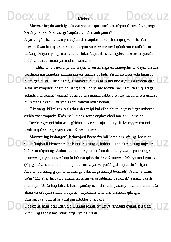                                                      Kirish
     Mavzuning dolzarbligi. Tez va puxta o'qish san'atini o'rganishdan oldin, sizga 
kerak yoki kerak emasligi haqida o'yl ash mantiqanmi?
Agar yo'q bo'lsa, umumiy rivojlanish maqolasini ko'rib chiqing va ... baribir 
o'qing! Sizni haqiqatan ham qiziqtirgan va sizni xursand qiladigan mualliflarni 
tanlang. Miyani yangi ma'lumotlar bilan boyitish, shuningdek, intellektni yaxshi 
holatda ushlab turadigan muhim vazifadir.
           Ehtimol, bir necha yildan keyin biron narsaga erishmoqchisiz. Keyin barcha
dastlabki ma'lumotlar sizning ixtiyoringizda bo'ladi. Ya'ni, ko'proq yoki kamroq 
o'qitilgan miya. Hatto badiiy adabiyotni o'qish ham uni kuchaytirishi isbotlangan.
Agar siz maqsadli odam bo'lsangiz va jiddiy intellektual mehnatni talab qiladigan 
sohada eng yaxshi (yaxshi) bo'lishni istasangiz, ushbu maqola siz uchun (u qanday 
qilib tezda o'qishni va yodlashni batafsil aytib beradi).
      Biz yangi bilimlarni o'zlashtirish tezligi hal qiluvchi rol o'ynaydigan axborot 
asrida yashayapmiz. Ko'p ma'lumotni tezda anglay oladigan kishi: amalda 
qo'llaniladigan qoidalarga to'g'ridan-to'g'ri murojaat qilaylik. Muayyan matnni 
tezda o'qishni o'rganyapsizmi? Keyin ketamiz:
      Mavzuning ishlanganlik darajasi .Faqat foydali kitoblarni o'qing. Masalan, 
muvaffaqiyatli biznesmen bo'lishni istasangiz, iqtidorli tadbirkorlarning tarjimai 
hollarini o'rganing. Axborot texnologiyalari sohasida katta yutuqlarga erishgan 
odamning qiyin taqdiri haqida hikoya qiluvchi Stiv Djobsning hikoyasini topasiz 
(Aytgancha, u intizom bilan ajralib turmagan va yoshligida isyonchi bo'lgan. 
Ammo, bu uning g'oyalarini amalga oshirishga xalaqit bermadi). Adam Smitni, 
ya'ni "Millatlar farovonligining tabiatini va sabablarini o'rganish" asarini o'qish 
mantiqan. Unda kapitalistik tizim qanday ishlashi, uning asosiy muammosi nimada
ekani va ortiqcha ishlab chiqarish inqirozlari oldindan bashorat qilingan.
Qiziqarli va jonli tilda yozilgan kitoblarni tanlang.
Qog'oz hajmini o'qishdan oldin uning ichiga o'ting va tarkibini o'qing. Bu sizni 
kitobning asosiy bo'limlari orqali yo'naltiradi.
2 