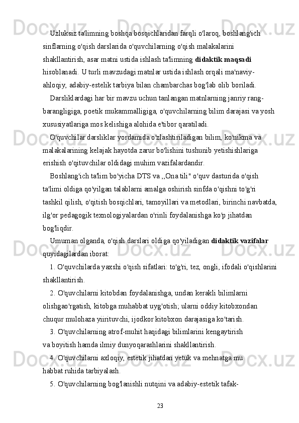 Uzluksiz ta'limning boshqa bosqichlaridan farqli o'laroq, boshlang'ich 
sinflarning o'qish darslarida o'quvchilarning o'qish malakalarini 
shakllantirish, asar matni ustida ishlash ta'limning  didaktik maqsadi 
hisoblanadi. U turli mavzudagi matnlar ustida ishlash orqali ma'naviy-
ahloqiy, adabiy-estelik tarbiya bilan chambarchas bog'lab olib boriladi.
Darsliklardagi har bir mavzu uchun tanlangan matnlarning janriy rang-
barangligiga, poetik mukammalligiga, o'quvchilarning bilim darajasi va yosh 
xususiyatlariga mos kelishiga alohida e'tibor qaratiladi.
O'quvchilar darsliklar yordamida o'zlashtiriladigan bilim, ko'nikma va 
malakalarining kelajak hayotda zarur bo'lishini tushunib yetishishlariga 
erishish o'qituvchilar oldidagi muhim vazifalardandir.
Boshlang'ich ta'lim bo'yicha DTS va ,,Ona tili" o'quv dasturida o'qish 
ta'limi oldiga qo'yilgan talablarni amalga oshirish sinfda o'qishni to'g'ri 
tashkil qilish, o'qitish bosqichlari, tamoyillari va metodlari, birinchi navbatda,
ilg'or pedagogik texnologiyalardan o'rinli foydalanishga ko'p jihatdan 
bog'liqdir.
Umuman olganda, o'qish darslari oldiga qo'yiladigan  didaktik vazifalar 
quyidagilardan iborat:
1. O'quvchilarda yaxshi o'qish sifatlari: to'g'ri, tez, ongli, ifodali o'qishlarini
shakllantirish.
2. O'quvchilarni kitobdan foydalanishga, undan kerakli bilimlarni
olishgao'rgatish, kitobga muhabbat uyg'otish; ularni oddiy kitobxondan
chuqur mulohaza yiirituvchi, ijodkor kitobxon darajasiga ko'tarish.
3. O'quvchilarning atrof-muhit haqidagi bilimlarini kengaytirish
va boyitish hamda ilmiy dunyoqarashlarini shakllantirish.
4. O'quvchilarni axloqiy, estetik jihatdan yetuk va mehnatga mu
habbat ruhida tarbiyalash.
5. O'quvchilarning bog'lanishli nutqini va adabiy-estetik tafak-
23 