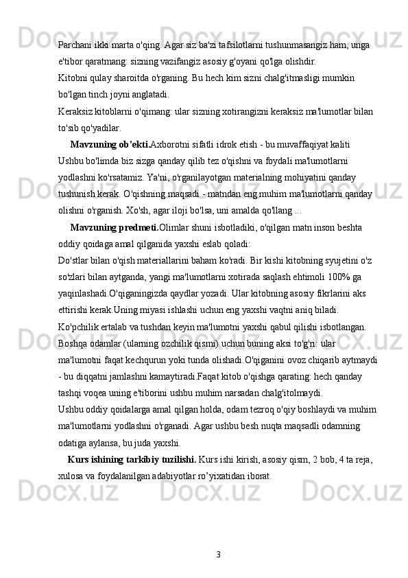 Parchani ikki marta o'qing. Agar siz ba'zi tafsilotlarni tushunmasangiz ham, unga 
e'tibor qaratmang: sizning vazifangiz asosiy g'oyani qo'lga olishdir.
Kitobni qulay sharoitda o'rganing. Bu hech kim sizni chalg'itmasligi mumkin 
bo'lgan tinch joyni anglatadi.
Keraksiz kitoblarni o'qimang: ular sizning xotirangizni keraksiz ma'lumotlar bilan 
to'sib qo'yadilar.
     Mavzuning  ob’ekti. Axborotni sifatli idrok etish - bu muvaffaqiyat kaliti
Ushbu bo'limda biz sizga qanday qilib tez o'qishni va foydali ma'lumotlarni 
yodlashni ko'rsatamiz. Ya'ni, o'rganilayotgan materialning mohiyatini qanday 
tushunish kerak. O'qishning maqsadi - matndan eng muhim ma'lumotlarni qanday 
olishni o'rganish. Xo'sh, agar iloji bo'lsa, uni amalda qo'llang ...
     Mavzuning predmeti. Olimlar shuni isbotladiki, o'qilgan matn inson beshta 
oddiy qoidaga amal qilganida yaxshi eslab qoladi:
Do'stlar bilan o'qish materiallarini baham ko'radi. Bir kishi kitobning syujetini o'z 
so'zlari bilan aytganda, yangi ma'lumotlarni xotirada saqlash ehtimoli 100% ga 
yaqinlashadi.O'qiganingizda qaydlar yozadi. Ular kitobning asosiy fikrlarini aks 
ettirishi kerak.Uning miyasi ishlashi uchun eng yaxshi vaqtni aniq biladi. 
Ko'pchilik ertalab va tushdan keyin ma'lumotni yaxshi qabul qilishi isbotlangan. 
Boshqa odamlar (ularning ozchilik qismi) uchun buning aksi to'g'ri: ular 
ma'lumotni faqat kechqurun yoki tunda olishadi.O'qiganini ovoz chiqarib aytmaydi
- bu diqqatni jamlashni kamaytiradi.Faqat kitob o'qishga qarating: hech qanday 
tashqi voqea uning e'tiborini ushbu muhim narsadan chalg'itolmaydi.
Ushbu oddiy qoidalarga amal qilgan holda, odam tezroq o'qiy boshlaydi va muhim 
ma'lumotlarni yodlashni o'rganadi. Agar ushbu besh nuqta maqsadli odamning 
odatiga aylansa, bu juda yaxshi.
     Kurs ishining tarkibiy tuzilishi.  Kurs ishi kirish, asosiy qism, 2 bob, 4 ta reja, 
xulosa va foydalanilgan adabiyotlar ro’yixatidan iborat.
3 