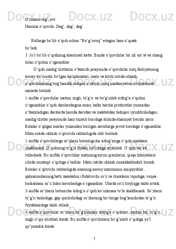 O’rmonu tog’, yer.
Hamma o’quvchi: Dag’, dag’, dag’....
      Rollarga bo’lib o’qish uchun “Bo’g’irsoq” ertagini ham o’qisak
bo’ladi.
3. Jo’r bo’lib o’qishning ahamiyati katta. Bunda o’quvchilar bir xil sur’at va ohang
bilan o’qishni o’rganadilar.
        O’qish mashg’ulotlarini o’tkazish jarayonida o’quvchilar nutq faoliyatining 
asosiy ko’rinishi bo’lgan ko’nikmalari, matn va kitob ustida ishlash, 
o’quvchilarning bog’lanishli nutqini o’stirish, nutq madaniyatini rivojlantirish 
nazarda tutiladi.
1-sinfda o’quvchilar matnni ongli, to’g’ri va bo’g’inlab sidirg’a o’qishni 
o’rganadilar o’qish darslaridagina emas, balki barcha predmetlar yuzasidan 
o’tkaziladigan darslarda hamda darsdan va maktabdan tashqari uyushtiriladigan 
mashg’ulotlar jarayonida ham tuzatib borishga alohida ahamiyat berishi zarur. 
Bolalar o’qilgan asarlar yuzasidan berilgan savollarga javob berishga o’rganadilar. 
Matn ustida ishlash o’qituvchi rahbarligida olib boriladi.
2-sinfda o’quvchilarga so’zlarni butunligicha sidirg’asiga o’qish malakasi 
shakllanadi. O’qishning to’g’ri ifodali bo’lishiga erishiladi. O’qish sur’ati 
tezlashadi. Bu sinfda o’quvchilar matnning ayrim qismlarini, qisqa hikoyalarni 
ichida mustaqil o’qishga o’tadilar. Matn ustida ishlash murakkablashib boradi. 
Bolalar o’qituvchi rahbarligida asarning asosiy mazmunini aniqlaydilar, 
qahramonlarning hatti xarakatini ifodalovchi so’z va iboralarni topishga, voqea-
hodisalarni so’z bilan tasvirlashga o’rganadilar. Ularda so’z boyliqga talab ortadi.
3-sinfda so’zlarni butunicha sidirg’a o’qish ko’nikmasi to’la shakllanadi. So’zlarni 
to’g’ri tanlashga, gap qurilishidagi so’zlarning bir-biriga bog’lanishidan to’g’ri 
foydalanishga talab etiladi.
4-sinfda o’quvchilar so’zlarni bo’g’inlamay sidirg’a o’qishlari, matnni tez, to’g’ri, 
ongli o’qiy olishlari kerak. Bu sinfda o’quvchilarni bo’g’inlab o’qishga yo’l 
qo’ymaslik kerak .
7 