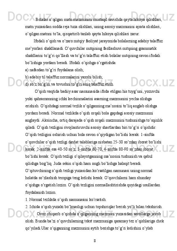           Bolalar o’qilgan matn mazmunini mustaqil ravishda qayta hikoya qilishlari, 
matn yuzasidan sodda reja tuza olishlari, uning asosiy mazmunini ajrata olishlari, 
o’qilgan matnni to’la, qisqartirib tanlab qayta hikoya qilishlari zarur.
        Ifodali o’qish va o’zaro nutqiy faoliyat jarayonida bolalarning adabiy talaffuz 
me’yorlari shakllanadi. O’quvchilar nutqining faollashuvi nutqning grammatik 
shakllarini to’g’ri qo’llash va to’g’ri talaffuz etish bolalar nutqining ravon ifodali 
bo’lishiga yordam beradi. Ifodali o’qishga o’rgatishda:
a) nafasdan to’g’ri foydalana olish;
b) adabiy til talaffuz normalarini yaxshi bilish;
d) so’z bo’g’in va tovushni to’g’ri aniq talaffuz etish.
         O’qish vaqtida badiiy asar namunasida ifoda etilgan his tuyg’uni, yozuvchi 
yoki qahramonning ichki kechinmalarini asarning mazmunini yecha olishga 
erishish. O’qishdagi normal tezlik o’qilganning ma’nosini to’liq anglab olishga 
yordam beradi. Normal tezlikda o’qish orqali bola gapdagi asosiy mazmunni 
anglaydi. Aksincha, ortiq darajada o’qish orqali mazmunini tushunishga to’sqinlik 
qiladi. O’qish tezligini rivojlantiruvchi asosiy shartlardan biri to’g’ri o’qishdir. 
O’qish tezligini oshirish uchun bola ravon o’qiydigan bo’lishi kerak. 1-sinfda 
o’quvchilar o’qish tezligi davlat talablariga nisbatan 25-30 so’zdan iborat bo’lishi 
kerak. 2-sinfda esa 40-50 so’z, 3-sinfda 60-70, 4-sinfda 80-90 so’zdan iborat 
bo’lishi kerak. O’qish tezligi o’qilayotganning ma’nosini tushunish va qabul 
qilishga bog’liq. Juda sekin o’qish ham ongli bo’lishga halaqit beradi. 
O’qituvchining o’qish tezligi yuzasidan ko’rsatilgan namunasi uning normal 
holatda so’zlashish tempiga teng kelishi kerak. O’quvchilarni ham shunday 
o’qishga o’rgatish lozim. O’qish tezligini normallashtirishda quyidagi usullardan 
foydalanish lozim.
1. Normal tezlikda o’qish namunasini ko’rsatish.
2. Ichida o’qish yuzaki bo’lmasligi uchun topshiriqlar berish yo’li bilan tekshirish.
           Ovoz chiqarib o’qishda o’qilganning mazmuni yuzasidan savollarga javob 
olish. Bunda ba’zi o’quvchilarning tekst mazmuniga qaramay tez o’qishlariga chek
qo’yiladi.Ular o’qiganning mazmunini aytib berishga to’g’ri kelishini o’ylab 
8 