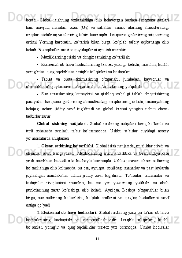 beradi.   Global   isishning   tezlashishiga   olib   kelayotgan   boshqa   issiqxona   gazlari
ham   mavjud,   masalan,   ozon   (O )   va   sulfatlar,   ammo   ularning   atmosferadagi₃
miqdori kichikroq va ularning ta’siri kamroqdir. Issiqxona gazlarining miqdorining
ortishi   Yerning   haroratini   ko‘tarish   bilan   birga,   ko‘plab   salbiy   oqibatlarga   olib
keladi. Bu oqibatlar orasida quyidagilarni ajratish mumkin:
 Muzliklarning erishi va dengiz sathining ko‘tarilishi.
 Ekstremal ob-havo hodisalarining tez-tez yuzaga kelishi, masalan, kuchli
yomg‘irlar, qurg‘oqchiliklar, issiqlik to‘lqinlari va boshqalar.
 Tabiat   va   biota   tizimlarining   o‘zgarishi,   jumladan,   hayvonlar   va
o‘simliklar o‘z joylashuvini o‘zgartirishi, ba’zi turlarning yo‘qolishi.
 Suv   resurslarining   kamayishi   va   qishloq   xo‘jaligi   ishlab   chiqarishining
pasayishi.   Issiqxona   gazlarining   atmosferadagi   miqdorining   ortishi,   insoniyatning
kelajagi   uchun   jiddiy   xavf   tug‘diradi   va   global   isishni   yengish   uchun   chora-
tadbirlar zarur.
Global   isishning   natijalari.   Global   isishning   natijalari   keng   ko‘lamli   va
turli   sohalarda   sezilarli   ta’sir   ko‘rsatmoqda.   Ushbu   ta’sirlar   quyidagi   asosiy
yo‘nalishlarda aniqlanadi:
1. Okean sathining ko‘tarilishi . Global isish natijasida, muzliklar eriydi va
okeanlar   suvni   kengaytiradi.   Muzliklarning   erishi   antarktika   va   Grenlandiya   kabi
yirik   muzliklar   hududlarida   kuchayib   bormoqda.   Ushbu   jarayon   okean   sathining
ko‘tarilishiga olib kelmoqda, bu esa, ayniqsa, sohildagi shaharlar va past joylarda
joylashgan   mamlakatlar   uchun   jiddiy   xavf   tug‘diradi.   To‘fonlar,   tsunamilar   va
toshqinlar   rivojlanishi   mumkin,   bu   esa   yer   yuzasining   yutilishi   va   aholi
punktlarining   zarar   ko‘rishiga   olib   keladi.   Ayniqsa,   Boshqa   o‘zgarishlar   bilan
birga,   suv   sathining   ko‘tarilishi,   ko‘plab   orollarni   va   qirg‘oq   hududlarini   xavf
ostiga qo‘yadi.
2. Ekstremal ob-havo hodisalari . Global isishning yana bir ta’siri ob-havo
hodisalarining   kuchayishi   va   ekstremallashuvidir.   Issiqlik   to‘lqinlari,   kuchli
bo‘ronlar,   yomg‘ir   va   qurg‘oqchiliklar   tez-tez   yuz   bermoqda.   Ushbu   hodisalar
11 