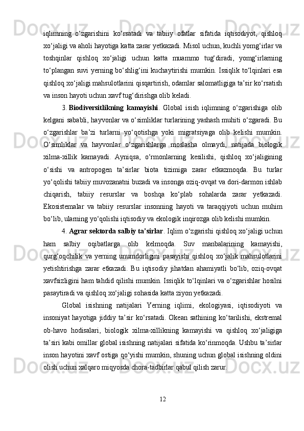 iqlimning   o‘zgarishini   ko‘rsatadi   va   tabiiy   ofatlar   sifatida   iqtisodiyot,   qishloq
xo‘jaligi va aholi hayotiga katta zarar yetkazadi. Misol uchun, kuchli yomg‘irlar va
toshqinlar   qishloq   xo‘jaligi   uchun   katta   muammo   tug‘diradi,   yomg‘irlarning
to‘plangan suvi yerning bo‘shlig‘ini kuchaytirishi mumkin. Issiqlik to‘lqinlari esa
qishloq xo‘jaligi mahsulotlarini qisqartirish, odamlar salomatligiga ta’sir ko‘rsatish
va inson hayoti uchun xavf tug‘dirishga olib keladi.
3. Biodiversitlikning   kamayishi .   Global   isish   iqlimning   o‘zgarishiga   olib
kelgani sababli, hayvonlar va o‘simliklar turlarining yashash muhiti o‘zgaradi. Bu
o‘zgarishlar   ba’zi   turlarni   yo‘qotishga   yoki   migratsiyaga   olib   kelishi   mumkin.
O‘simliklar   va   hayvonlar   o‘zgarishlarga   moslasha   olmaydi,   natijada   biologik
xilma-xillik   kamayadi.   Ayniqsa,   o‘rmonlarning   kesilishi,   qishloq   xo‘jaligining
o‘sishi   va   antropogen   ta’sirlar   biota   tizimiga   zarar   etkazmoqda.   Bu   turlar
yo‘qolishi tabiiy muvozanatni buzadi va insonga oziq-ovqat va dori-darmon ishlab
chiqarish,   tabiiy   resurslar   va   boshqa   ko‘plab   sohalarda   zarar   yetkazadi.
Ekosistemalar   va   tabiiy   resurslar   insonning   hayoti   va   taraqqiyoti   uchun   muhim
bo‘lib, ularning yo‘qolishi iqtisodiy va ekologik inqirozga olib kelishi mumkin.
4. Agrar sektorda salbiy ta’sirlar . Iqlim o‘zgarishi qishloq xo‘jaligi uchun
ham   salbiy   oqibatlarga   olib   kelmoqda.   Suv   manbalarining   kamayishi,
qurg‘oqchilik   va   yerning   unumdorligini   pasayishi   qishloq   xo‘jalik   mahsulotlarini
yetishtirishga   zarar   etkazadi.   Bu   iqtisodiy   jihatdan   ahamiyatli   bo‘lib,   oziq-ovqat
xavfsizligini ham tahdid qilishi mumkin. Issiqlik to‘lqinlari va o‘zgarishlar hosilni
pasaytiradi va qishloq xo‘jaligi sohasida katta ziyon yetkazadi.
Global   isishning   natijalari   Yerning   iqlimi,   ekologiyasi,   iqtisodiyoti   va
insoniyat  hayotiga  jiddiy  ta’sir   ko‘rsatadi.   Okean  sathining  ko‘tarilishi,   ekstremal
ob-havo   hodisalari,   biologik   xilma-xillikning   kamayishi   va   qishloq   xo‘jaligiga
ta’siri kabi omillar global isishning natijalari sifatida ko‘rinmoqda. Ushbu ta’sirlar
inson hayotini xavf ostiga qo‘yishi mumkin, shuning uchun global isishning oldini
olish uchun xalqaro miqyosda chora-tadbirlar qabul qilish zarur.
12 