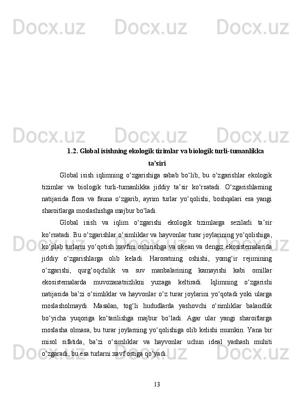1.2. Global isishning ekologik tizimlar va biologik turli-tumanlikka
ta’siri
Global   isish   iqlimning   o‘zgarishiga   sabab   bo‘lib,   bu   o‘zgarishlar   ekologik
tizimlar   va   biologik   turli-tumanlikka   jiddiy   ta’sir   ko‘rsatadi.   O‘zgarishlarning
natijasida   flora   va   fauna   o‘zgarib,   ayrim   turlar   yo‘qolishi,   boshqalari   esa   yangi
sharoitlarga moslashishga majbur bo‘ladi.
Global   isish   va   iqlim   o‘zgarishi   ekologik   tizimlarga   sezilarli   ta’sir
ko‘rsatadi. Bu o‘zgarishlar o‘simliklar va hayvonlar turar joylarining yo‘qolishiga,
ko‘plab turlarni yo‘qotish xavfini oshirishga va okean va dengiz ekosistemalarida
jiddiy   o‘zgarishlarga   olib   keladi.   Haroratning   oshishi,   yomg‘ir   rejimining
o‘zgarishi,   qurg‘oqchilik   va   suv   manbalarining   kamayishi   kabi   omillar
ekosistemalarda   muvozanatsizlikni   yuzaga   keltiradi.   Iqlimning   o‘zgarishi
natijasida  ba’zi  o‘simliklar   va  hayvonlar   o‘z  turar   joylarini  yo‘qotadi   yoki   ularga
moslasholmaydi.   Masalan,   tog‘li   hududlarda   yashovchi   o‘simliklar   balandlik
bo‘yicha   yuqoriga   ko‘tarilishga   majbur   bo‘ladi.   Agar   ular   yangi   sharoitlarga
moslasha   olmasa,   bu  turar   joylarning  yo‘qolishiga  olib  kelishi   mumkin.  Yana   bir
misol   sifatida,   ba’zi   o‘simliklar   va   hayvonlar   uchun   ideal   yashash   muhiti
o‘zgaradi, bu esa turlarni xavf ostiga qo‘yadi.
13 