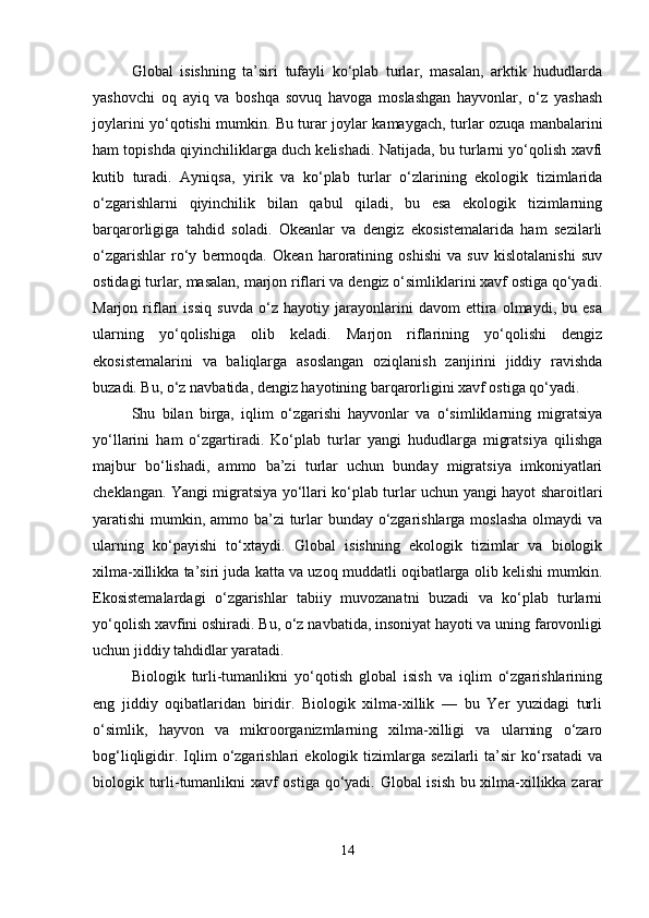 Global   isishning   ta’siri   tufayli   ko‘plab   turlar,   masalan,   arktik   hududlarda
yashovchi   oq   ayiq   va   boshqa   sovuq   havoga   moslashgan   hayvonlar,   o‘z   yashash
joylarini yo‘qotishi mumkin. Bu turar joylar kamaygach, turlar ozuqa manbalarini
ham topishda qiyinchiliklarga duch kelishadi. Natijada, bu turlarni yo‘qolish xavfi
kutib   turadi.   Ayniqsa,   yirik   va   ko‘plab   turlar   o‘zlarining   ekologik   tizimlarida
o‘zgarishlarni   qiyinchilik   bilan   qabul   qiladi,   bu   esa   ekologik   tizimlarning
barqarorligiga   tahdid   soladi.   Okeanlar   va   dengiz   ekosistemalarida   ham   sezilarli
o‘zgarishlar   ro‘y   bermoqda.   Okean   haroratining   oshishi   va   suv   kislotalanishi   suv
ostidagi turlar, masalan, marjon riflari va dengiz o‘simliklarini xavf ostiga qo‘yadi.
Marjon   riflari   issiq   suvda   o‘z   hayotiy   jarayonlarini   davom   ettira   olmaydi,   bu   esa
ularning   yo‘qolishiga   olib   keladi.   Marjon   riflarining   yo‘qolishi   dengiz
ekosistemalarini   va   baliqlarga   asoslangan   oziqlanish   zanjirini   jiddiy   ravishda
buzadi. Bu, o‘z navbatida, dengiz hayotining barqarorligini xavf ostiga qo‘yadi.
Shu   bilan   birga,   iqlim   o‘zgarishi   hayvonlar   va   o‘simliklarning   migratsiya
yo‘llarini   ham   o‘zgartiradi.   Ko‘plab   turlar   yangi   hududlarga   migratsiya   qilishga
majbur   bo‘lishadi,   ammo   ba’zi   turlar   uchun   bunday   migratsiya   imkoniyatlari
cheklangan. Yangi migratsiya yo‘llari ko‘plab turlar uchun yangi hayot sharoitlari
yaratishi mumkin, ammo ba’zi  turlar bunday o‘zgarishlarga moslasha olmaydi va
ularning   ko‘payishi   to‘xtaydi.   Global   isishning   ekologik   tizimlar   va   biologik
xilma-xillikka ta’siri juda katta va uzoq muddatli oqibatlarga olib kelishi mumkin.
Ekosistemalardagi   o‘zgarishlar   tabiiy   muvozanatni   buzadi   va   ko‘plab   turlarni
yo‘qolish xavfini oshiradi. Bu, o‘z navbatida, insoniyat hayoti va uning farovonligi
uchun jiddiy tahdidlar yaratadi.
Biologik   turli-tumanlikni   yo‘qotish   global   isish   va   iqlim   o‘zgarishlarining
eng   jiddiy   oqibatlaridan   biridir.   Biologik   xilma-xillik   —   bu   Yer   yuzidagi   turli
o‘simlik,   hayvon   va   mikroorganizmlarning   xilma-xilligi   va   ularning   o‘zaro
bog‘liqligidir.   Iqlim   o‘zgarishlari   ekologik  tizimlarga  sezilarli   ta’sir   ko‘rsatadi   va
biologik turli-tumanlikni xavf ostiga qo‘yadi. Global isish bu xilma-xillikka zarar
14 