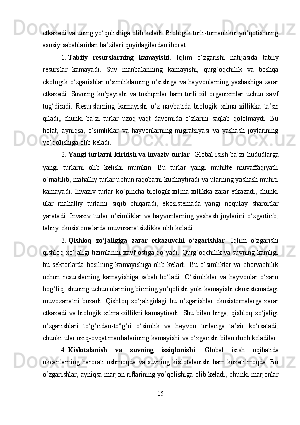 etkazadi va uning yo‘qolishiga olib keladi. Biologik turli-tumanlikni yo‘qotishning
asosiy sabablaridan ba’zilari quyidagilardan iborat:
1. Tabiiy   resurslarning   kamayishi .   Iqlim   o‘zgarishi   natijasida   tabiiy
resurslar   kamayadi.   Suv   manbalarining   kamayishi,   qurg‘oqchilik   va   boshqa
ekologik o‘zgarishlar o‘simliklarning o‘sishiga va hayvonlarning yashashiga zarar
etkazadi.   Suvning   ko‘payishi   va   toshqinlar   ham   turli   xil   organizmlar   uchun   xavf
tug‘diradi.   Resurslarning   kamayishi   o‘z   navbatida   biologik   xilma-xillikka   ta’sir
qiladi,   chunki   ba’zi   turlar   uzoq   vaqt   davomida   o‘zlarini   saqlab   qololmaydi.   Bu
holat,   ayniqsa,   o‘simliklar   va   hayvonlarning   migratsiyasi   va   yashash   joylarining
yo‘qolishiga olib keladi.
2. Yangi turlarni kiritish va invaziv turlar . Global isish ba’zi hududlarga
yangi   turlarni   olib   kelishi   mumkin.   Bu   turlar   yangi   muhitte   muvaffaqiyatli
o‘rnatilib, mahalliy turlar uchun raqobatni kuchaytiradi va ularning yashash muhiti
kamayadi. Invaziv turlar  ko‘pincha biologik xilma-xillikka zarar  etkazadi, chunki
ular   mahalliy   turlarni   siqib   chiqaradi,   ekosistemada   yangi   noqulay   sharoitlar
yaratadi. Invaziv turlar o‘simliklar va hayvonlarning yashash joylarini o‘zgartirib,
tabiiy ekosistemalarda muvozanatsizlikka olib keladi.
3. Qishloq   xo‘jaligiga   zarar   etkazuvchi   o‘zgarishlar .   Iqlim   o‘zgarishi
qishloq xo‘jaligi tizimlarini xavf ostiga qo‘yadi. Qurg‘oqchilik va suvning kamligi
bu   sektorlarda   hosilning   kamayishiga   olib   keladi.   Bu   o‘simliklar   va   chorvachilik
uchun   resurslarning   kamayishiga   sabab   bo‘ladi.   O‘simliklar   va   hayvonlar   o‘zaro
bog‘liq, shuning uchun ularning birining yo‘qolishi yoki kamayishi ekosistemadagi
muvozanatni   buzadi.   Qishloq   xo‘jaligidagi   bu   o‘zgarishlar   ekosistemalarga   zarar
etkazadi va biologik xilma-xillikni kamaytiradi. Shu bilan birga, qishloq xo‘jaligi
o‘zgarishlari   to‘g‘ridan-to‘g‘ri   o‘simlik   va   hayvon   turlariga   ta’sir   ko‘rsatadi,
chunki ular oziq-ovqat manbalarining kamayishi va o‘zgarishi bilan duch keladilar.
4. Kislotalanish   va   suvning   issiqlanishi .   Global   isish   oqibatida
okeanlarning   harorati   oshmoqda   va   suvning   kislotalanishi   ham   kuzatilmoqda.   Bu
o‘zgarishlar, ayniqsa marjon riflarining yo‘qolishiga olib keladi, chunki marjonlar
15 