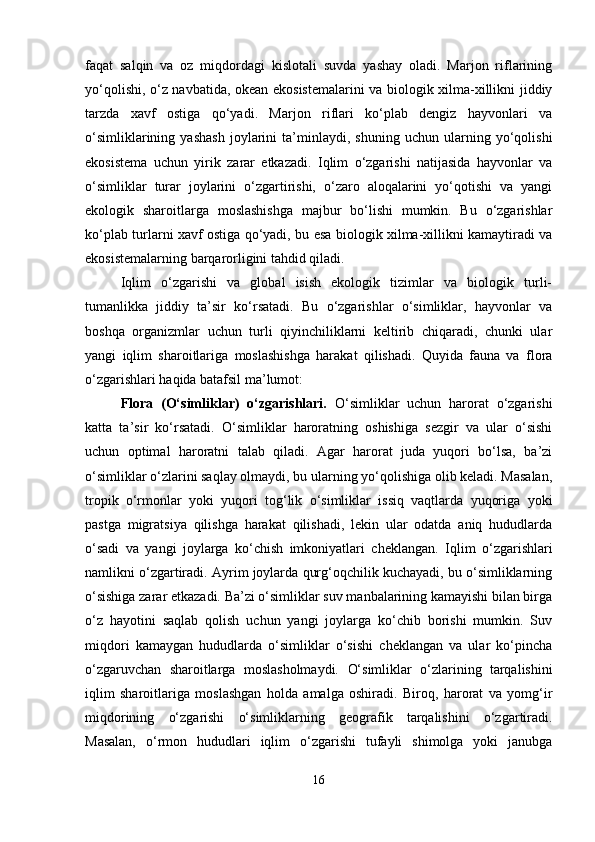 faqat   salqin   va   oz   miqdordagi   kislotali   suvda   yashay   oladi.   Marjon   riflarining
yo‘qolishi, o‘z navbatida, okean ekosistemalarini va biologik xilma-xillikni jiddiy
tarzda   xavf   ostiga   qo‘yadi.   Marjon   riflari   ko‘plab   dengiz   hayvonlari   va
o‘simliklarining   yashash   joylarini   ta’minlaydi,   shuning   uchun   ularning   yo‘qolishi
ekosistema   uchun   yirik   zarar   etkazadi.   Iqlim   o‘zgarishi   natijasida   hayvonlar   va
o‘simliklar   turar   joylarini   o‘zgartirishi,   o‘zaro   aloqalarini   yo‘qotishi   va   yangi
ekologik   sharoitlarga   moslashishga   majbur   bo‘lishi   mumkin.   Bu   o‘zgarishlar
ko‘plab turlarni xavf ostiga qo‘yadi, bu esa biologik xilma-xillikni kamaytiradi va
ekosistemalarning barqarorligini tahdid qiladi.
Iqlim   o‘zgarishi   va   global   isish   ekologik   tizimlar   va   biologik   turli-
tumanlikka   jiddiy   ta’sir   ko‘rsatadi.   Bu   o‘zgarishlar   o‘simliklar,   hayvonlar   va
boshqa   organizmlar   uchun   turli   qiyinchiliklarni   keltirib   chiqaradi,   chunki   ular
yangi   iqlim   sharoitlariga   moslashishga   harakat   qilishadi.   Quyida   fauna   va   flora
o‘zgarishlari haqida batafsil ma’lumot:
Flora   (O‘simliklar)   o‘zgarishlari.   O‘simliklar   uchun   harorat   o‘zgarishi
katta   ta’sir   ko‘rsatadi.   O‘simliklar   haroratning   oshishiga   sezgir   va   ular   o‘sishi
uchun   optimal   haroratni   talab   qiladi.   Agar   harorat   juda   yuqori   bo‘lsa,   ba’zi
o‘simliklar o‘zlarini saqlay olmaydi, bu ularning yo‘qolishiga olib keladi. Masalan,
tropik   o‘rmonlar   yoki   yuqori   tog‘lik   o‘simliklar   issiq   vaqtlarda   yuqoriga   yoki
pastga   migratsiya   qilishga   harakat   qilishadi,   lekin   ular   odatda   aniq   hududlarda
o‘sadi   va   yangi   joylarga   ko‘chish   imkoniyatlari   cheklangan.   Iqlim   o‘zgarishlari
namlikni o‘zgartiradi. Ayrim joylarda qurg‘oqchilik kuchayadi, bu o‘simliklarning
o‘sishiga zarar etkazadi. Ba’zi o‘simliklar suv manbalarining kamayishi bilan birga
o‘z   hayotini   saqlab   qolish   uchun   yangi   joylarga   ko‘chib   borishi   mumkin.   Suv
miqdori   kamaygan   hududlarda   o‘simliklar   o‘sishi   cheklangan   va   ular   ko‘pincha
o‘zgaruvchan   sharoitlarga   moslasholmaydi.   O‘simliklar   o‘zlarining   tarqalishini
iqlim   sharoitlariga   moslashgan   holda   amalga   oshiradi.   Biroq,   harorat   va   yomg‘ir
miqdorining   o‘zgarishi   o‘simliklarning   geografik   tarqalishini   o‘zgartiradi.
Masalan,   o‘rmon   hududlari   iqlim   o‘zgarishi   tufayli   shimolga   yoki   janubga
16 
