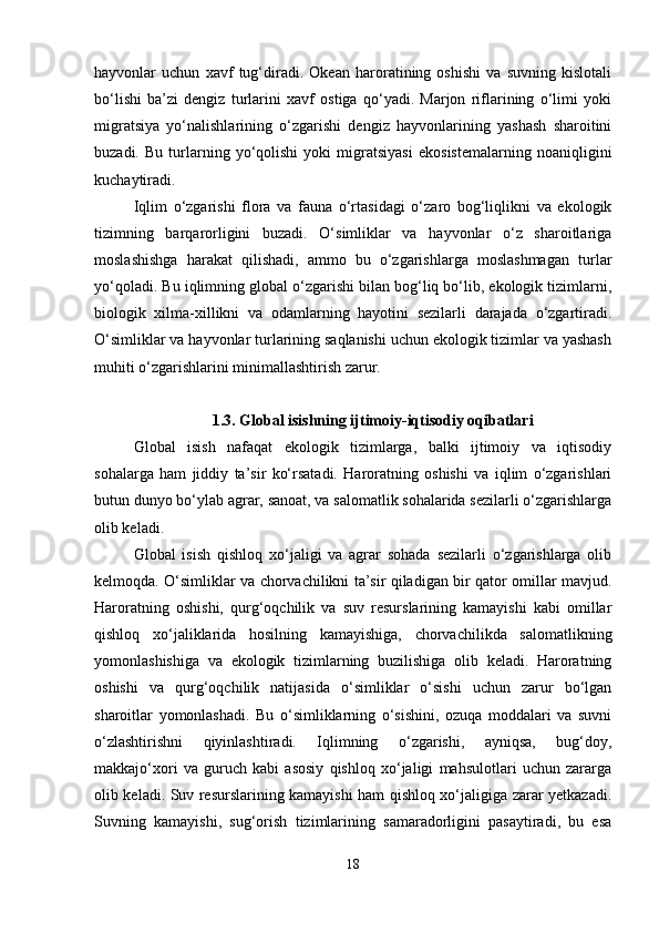 hayvonlar   uchun   xavf   tug‘diradi.   Okean   haroratining   oshishi   va   suvning   kislotali
bo‘lishi   ba’zi   dengiz   turlarini   xavf   ostiga   qo‘yadi.   Marjon   riflarining   o‘limi   yoki
migratsiya   yo‘nalishlarining   o‘zgarishi   dengiz   hayvonlarining   yashash   sharoitini
buzadi.   Bu   turlarning   yo‘qolishi   yoki   migratsiyasi   ekosistemalarning   noaniqligini
kuchaytiradi.
Iqlim   o‘zgarishi   flora   va   fauna   o‘rtasidagi   o‘zaro   bog‘liqlikni   va   ekologik
tizimning   barqarorligini   buzadi.   O‘simliklar   va   hayvonlar   o‘z   sharoitlariga
moslashishga   harakat   qilishadi,   ammo   bu   o‘zgarishlarga   moslashmagan   turlar
yo‘qoladi. Bu iqlimning global o‘zgarishi bilan bog‘liq bo‘lib, ekologik tizimlarni,
biologik   xilma-xillikni   va   odamlarning   hayotini   sezilarli   darajada   o‘zgartiradi.
O‘simliklar va hayvonlar turlarining saqlanishi uchun ekologik tizimlar va yashash
muhiti o‘zgarishlarini minimallashtirish zarur.
1.3. Global isishning ijtimoiy-iqtisodiy oqibatlari
Global   isish   nafaqat   ekologik   tizimlarga,   balki   ijtimoiy   va   iqtisodiy
sohalarga   ham   jiddiy   ta’sir   ko‘rsatadi.   Haroratning   oshishi   va   iqlim   o‘zgarishlari
butun dunyo bo‘ylab agrar, sanoat, va salomatlik sohalarida sezilarli o‘zgarishlarga
olib keladi.
Global   isish   qishloq   xo‘jaligi   va   agrar   sohada   sezilarli   o‘zgarishlarga   olib
kelmoqda. O‘simliklar va chorvachilikni ta’sir qiladigan bir qator omillar mavjud.
Haroratning   oshishi,   qurg‘oqchilik   va   suv   resurslarining   kamayishi   kabi   omillar
qishloq   xo‘jaliklarida   hosilning   kamayishiga,   chorvachilikda   salomatlikning
yomonlashishiga   va   ekologik   tizimlarning   buzilishiga   olib   keladi.   Haroratning
oshishi   va   qurg‘oqchilik   natijasida   o‘simliklar   o‘sishi   uchun   zarur   bo‘lgan
sharoitlar   yomonlashadi.   Bu   o‘simliklarning   o‘sishini,   ozuqa   moddalari   va   suvni
o‘zlashtirishni   qiyinlashtiradi.   Iqlimning   o‘zgarishi,   ayniqsa,   bug‘doy,
makkajo‘xori   va   guruch   kabi   asosiy   qishloq   xo‘jaligi   mahsulotlari   uchun   zararga
olib keladi. Suv resurslarining kamayishi ham qishloq xo‘jaligiga zarar yetkazadi.
Suvning   kamayishi,   sug‘orish   tizimlarining   samaradorligini   pasaytiradi,   bu   esa
18 