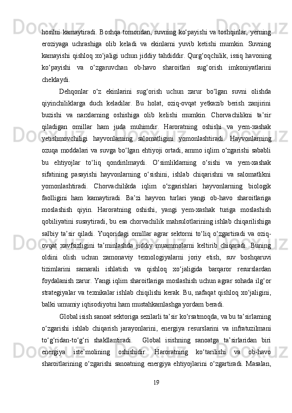 hosilni  kamaytiradi. Boshqa tomondan, suvning ko‘payishi  va toshqinlar, yerning
eroziyaga   uchrashiga   olib   keladi   va   ekinlarni   yuvib   ketishi   mumkin.   Suvning
kamayishi  qishloq   xo‘jaligi  uchun  jiddiy  tahdiddir.  Qurg‘oqchilik,  issiq   havoning
ko‘payishi   va   o‘zgaruvchan   ob-havo   sharoitlari   sug‘orish   imkoniyatlarini
cheklaydi. 
Dehqonlar   o‘z   ekinlarini   sug‘orish   uchun   zarur   bo‘lgan   suvni   olishda
qiyinchiliklarga   duch   keladilar.   Bu   holat,   oziq-ovqat   yetkazib   berish   zanjirini
buzishi   va   narxlarning   oshishiga   olib   kelishi   mumkin.   Chorvachilikni   ta’sir
qiladigan   omillar   ham   juda   muhimdir.   Haroratning   oshishi   va   yem-xashak
yetishmovchiligi   hayvonlarning   salomatligini   yomonlashtiradi.   Hayvonlarning
ozuqa  moddalari   va suvga   bo‘lgan  ehtiyoji  ortadi, ammo  iqlim   o‘zgarishi  sababli
bu   ehtiyojlar   to‘liq   qondirilmaydi.   O‘simliklarning   o‘sishi   va   yem-xashak
sifatining   pasayishi   hayvonlarning   o‘sishini,   ishlab   chiqarishni   va   salomatlikni
yomonlashtiradi.   Chorvachilikda   iqlim   o‘zgarishlari   hayvonlarning   biologik
faolligini   ham   kamaytiradi.   Ba’zi   hayvon   turlari   yangi   ob-havo   sharoitlariga
moslashish   qiyin.   Haroratning   oshishi,   yangi   yem-xashak   turiga   moslashish
qobiliyatini susaytiradi, bu esa chorvachilik mahsulotlarining ishlab chiqarilishiga
salbiy   ta’sir   qiladi.   Yuqoridagi   omillar   agrar   sektorni   to‘liq   o‘zgartiradi   va   oziq-
ovqat   xavfsizligini   ta’minlashda   jiddiy   muammolarni   keltirib   chiqaradi.   Buning
oldini   olish   uchun   zamonaviy   texnologiyalarni   joriy   etish,   suv   boshqaruvi
tizimlarini   samarali   ishlatish   va   qishloq   xo‘jaligida   barqaror   resurslardan
foydalanish zarur. Yangi iqlim sharoitlariga moslashish uchun agrar sohada ilg‘or
strategiyalar   va  texnikalar   ishlab  chiqilishi   kerak.  Bu,   nafaqat   qishloq  xo‘jaligini,
balki umumiy iqtisodiyotni ham mustahkamlashga yordam beradi.
Global isish sanoat sektoriga sezilarli ta’sir ko‘rsatmoqda, va bu ta’sirlarning
o‘zgarishi   ishlab   chiqarish   jarayonlarini,   energiya   resurslarini   va   infratuzilmani
to‘g‘ridan-to‘g‘ri   shakllantiradi.     Global   isishning   sanoatga   ta’sirlaridan   biri
energiya   iste’molining   oshishidir.   Haroratning   ko‘tarilishi   va   ob-havo
sharoitlarining   o‘zgarishi   sanoatning   energiya   ehtiyojlarini   o‘zgartiradi.   Masalan,
19 