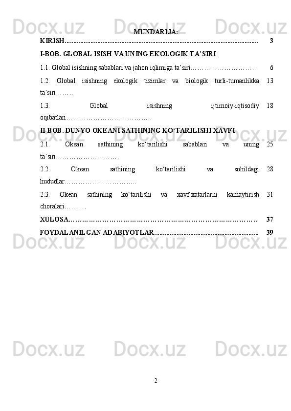 MUNDARIJA:
KIRISH................................................................................................................. 3
I-BOB.  GLOBAL ISISH VA UNING EKOLOGIK TA ’ SIRI
1.1.   Global isishning sabablari va jahon iqlimiga ta’siri………………………… 6
1.2.   Global   isishning   ekologik   tizimlar   va   biologik   turli-tumanlikka
ta’siri…….. 13
1.3.   Global   isishning   ijtimoiy-iqtisodiy
oqibatlari ……………………………….. 18
II-BOB. DUNYO OKEANI SATHINING KO‘TARILISHI XAVFI
2.1.   Okean   sathining   ko‘tarilishi   sabablari   va   uning
ta ’ siri ………………………. 25
2.2.   Okean   sathining   ko‘tarilishi   va   sohildagi
hududlar ………………………….. 28
2.3.   Okean   sathining   ko‘tarilishi   va   xavf-xatarlarni   kamaytirish
choralari………. 31
XULOSA……………………………………………………………………….. 37
FOYDALANILGAN ADABIYOTLAR............................................................. 39
2 