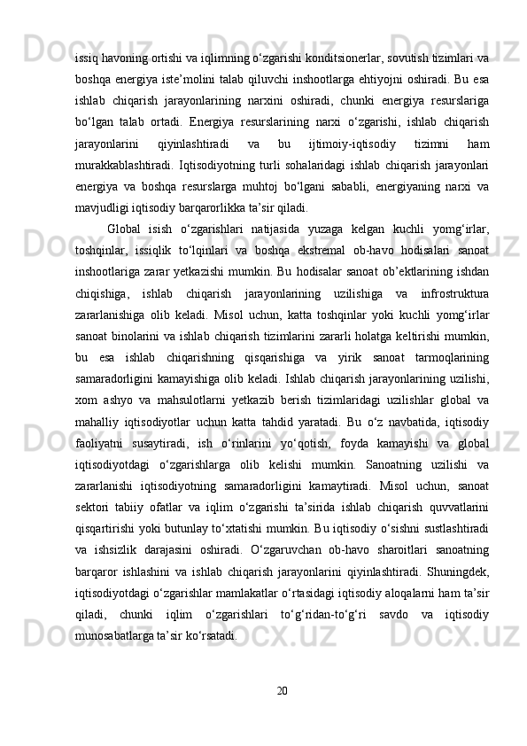 issiq havoning ortishi va iqlimning o‘zgarishi konditsionerlar, sovutish tizimlari va
boshqa energiya iste’molini  talab qiluvchi  inshootlarga ehtiyojni  oshiradi. Bu  esa
ishlab   chiqarish   jarayonlarining   narxini   oshiradi,   chunki   energiya   resurslariga
bo‘lgan   talab   ortadi.   Energiya   resurslarining   narxi   o‘zgarishi,   ishlab   chiqarish
jarayonlarini   qiyinlashtiradi   va   bu   ijtimoiy-iqtisodiy   tizimni   ham
murakkablashtiradi.   Iqtisodiyotning   turli   sohalaridagi   ishlab   chiqarish   jarayonlari
energiya   va   boshqa   resurslarga   muhtoj   bo‘lgani   sababli,   energiyaning   narxi   va
mavjudligi iqtisodiy barqarorlikka ta’sir qiladi.
Global   isish   o‘zgarishlari   natijasida   yuzaga   kelgan   kuchli   yomg‘irlar,
toshqinlar,   issiqlik   to‘lqinlari   va   boshqa   ekstremal   ob-havo   hodisalari   sanoat
inshootlariga  zarar   yetkazishi   mumkin.  Bu   hodisalar   sanoat   ob’ektlarining   ishdan
chiqishiga,   ishlab   chiqarish   jarayonlarining   uzilishiga   va   infrostruktura
zararlanishiga   olib   keladi.   Misol   uchun,   katta   toshqinlar   yoki   kuchli   yomg‘irlar
sanoat  binolarini  va ishlab  chiqarish  tizimlarini  zararli  holatga keltirishi  mumkin,
bu   esa   ishlab   chiqarishning   qisqarishiga   va   yirik   sanoat   tarmoqlarining
samaradorligini kamayishiga olib keladi. Ishlab chiqarish jarayonlarining uzilishi,
xom   ashyo   va   mahsulotlarni   yetkazib   berish   tizimlaridagi   uzilishlar   global   va
mahalliy   iqtisodiyotlar   uchun   katta   tahdid   yaratadi.   Bu   o‘z   navbatida,   iqtisodiy
faoliyatni   susaytiradi,   ish   o‘rinlarini   yo‘qotish,   foyda   kamayishi   va   global
iqtisodiyotdagi   o‘zgarishlarga   olib   kelishi   mumkin.   Sanoatning   uzilishi   va
zararlanishi   iqtisodiyotning   samaradorligini   kamaytiradi.   Misol   uchun,   sanoat
sektori   tabiiy   ofatlar   va   iqlim   o‘zgarishi   ta’sirida   ishlab   chiqarish   quvvatlarini
qisqartirishi yoki butunlay to‘xtatishi mumkin. Bu iqtisodiy o‘sishni sustlashtiradi
va   ishsizlik   darajasini   oshiradi.   O‘zgaruvchan   ob-havo   sharoitlari   sanoatning
barqaror   ishlashini   va   ishlab   chiqarish   jarayonlarini   qiyinlashtiradi.   Shuningdek,
iqtisodiyotdagi o‘zgarishlar mamlakatlar o‘rtasidagi iqtisodiy aloqalarni ham ta’sir
qiladi,   chunki   iqlim   o‘zgarishlari   to‘g‘ridan-to‘g‘ri   savdo   va   iqtisodiy
munosabatlarga ta’sir ko‘rsatadi.
20 