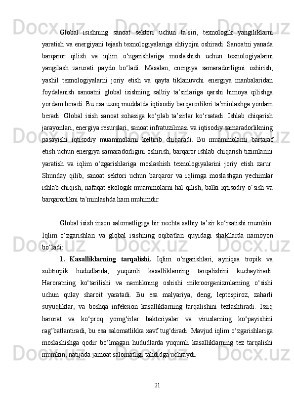 Global   isishning   sanoat   sektori   uchun   ta’siri,   texnologik   yangiliklarni
yaratish va energiyani tejash texnologiyalariga ehtiyojni oshiradi. Sanoatni yanada
barqaror   qilish   va   iqlim   o‘zgarishlariga   moslashish   uchun   texnologiyalarni
yangilash   zarurati   paydo   bo‘ladi.   Masalan,   energiya   samaradorligini   oshirish,
yashil   texnologiyalarni   joriy   etish   va   qayta   tiklanuvchi   energiya   manbalaridan
foydalanish   sanoatni   global   isishning   salbiy   ta’sirlariga   qarshi   himoya   qilishga
yordam beradi. Bu esa uzoq muddatda iqtisodiy barqarorlikni ta’minlashga yordam
beradi.   Global   isish   sanoat   sohasiga   ko‘plab   ta’sirlar   ko‘rsatadi.   Ishlab   chiqarish
jarayonlari, energiya resurslari, sanoat infratuzilmasi va iqtisodiy samaradorlikning
pasayishi   iqtisodiy   muammolarni   keltirib   chiqaradi.   Bu   muammolarni   bartaraf
etish uchun energiya samaradorligini oshirish, barqaror ishlab chiqarish tizimlarini
yaratish   va   iqlim   o‘zgarishlariga   moslashish   texnologiyalarini   joriy   etish   zarur.
Shunday   qilib,   sanoat   sektori   uchun   barqaror   va   iqlimga   moslashgan   yechimlar
ishlab chiqish, nafaqat ekologik muammolarni hal qilish, balki iqtisodiy o‘sish va
barqarorlikni ta’minlashda ham muhimdir.
Global isish inson salomatligiga bir nechta salbiy ta’sir ko‘rsatishi mumkin.
Iqlim   o‘zgarishlari   va   global   isishning   oqibatlari   quyidagi   shakllarda   namoyon
bo‘ladi:
1.   Kasalliklarning   tarqalishi.   Iqlim   o‘zgarishlari,   ayniqsa   tropik   va
subtropik   hududlarda,   yuqumli   kasalliklarning   tarqalishini   kuchaytiradi.
Haroratning   ko‘tarilishi   va   namlikning   oshishi   mikroorganizmlarning   o‘sishi
uchun   qulay   sharoit   yaratadi.   Bu   esa   malyariya,   deng,   leptospiroz,   zaharli
suyuqliklar,   va   boshqa   infeksion   kasalliklarning   tarqalishini   tezlashtiradi.   Issiq
harorat   va   ko‘proq   yomg‘irlar   bakteriyalar   va   viruslarning   ko‘payishini
rag‘batlantiradi, bu esa salomatlikka xavf tug‘diradi. Mavjud iqlim o‘zgarishlariga
moslashishga   qodir   bo‘lmagan   hududlarda   yuqumli   kasalliklarning   tez   tarqalishi
mumkin, natijada jamoat salomatligi tahdidga uchraydi.
21 