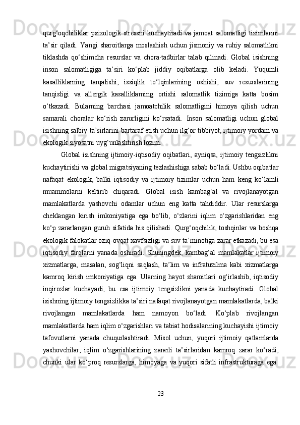 qurg‘oqchiliklar psixologik stressni  kuchaytiradi va jamoat salomatligi  tizimlarini
ta’sir   qiladi.  Yangi   sharoitlarga  moslashish   uchun   jismoniy   va  ruhiy  salomatlikni
tiklashda   qo‘shimcha   resurslar   va   chora-tadbirlar   talab   qilinadi.   Global   isishning
inson   salomatligiga   ta’siri   ko‘plab   jiddiy   oqibatlarga   olib   keladi.   Yuqumli
kasalliklarning   tarqalishi,   issiqlik   to‘lqinlarining   oshishi,   suv   resurslarining
tanqisligi   va   allergik   kasalliklarning   ortishi   salomatlik   tizimiga   katta   bosim
o‘tkazadi.   Bularning   barchasi   jamoatchilik   salomatligini   himoya   qilish   uchun
samarali   choralar   ko‘rish   zarurligini   ko‘rsatadi.   Inson   salomatligi   uchun   global
isishning salbiy ta’sirlarini bartaraf etish uchun ilg‘or tibbiyot, ijtimoiy yordam va
ekologik siyosatni uyg‘unlashtirish lozim.
Global   isishning   ijtimoiy-iqtisodiy   oqibatlari,   ayniqsa,   ijtimoiy   tengsizlikni
kuchaytirishi va global migratsiyaning tezlashishiga sabab bo‘ladi. Ushbu oqibatlar
nafaqat   ekologik,   balki   iqtisodiy   va   ijtimoiy   tizimlar   uchun   ham   keng   ko‘lamli
muammolarni   keltirib   chiqaradi.   Global   isish   kambag‘al   va   rivojlanayotgan
mamlakatlarda   yashovchi   odamlar   uchun   eng   katta   tahdiddir.   Ular   resurslarga
cheklangan   kirish   imkoniyatiga   ega   bo‘lib,   o‘zlarini   iqlim   o‘zgarishlaridan   eng
ko‘p zararlangan guruh sifatida his qilishadi. Qurg‘oqchilik, toshqinlar va boshqa
ekologik falokatlar oziq-ovqat xavfsizligi va suv ta’minotiga zarar etkazadi, bu esa
iqtisodiy   farqlarni   yanada   oshiradi.   Shuningdek,   kambag‘al   mamlakatlar   ijtimoiy
xizmatlarga,   masalan,   sog‘liqni   saqlash,   ta’lim   va   infratuzilma   kabi   xizmatlarga
kamroq   kirish   imkoniyatiga   ega.   Ularning   hayot   sharoitlari   og‘irlashib,   iqtisodiy
inqirozlar   kuchayadi,   bu   esa   ijtimoiy   tengsizlikni   yanada   kuchaytiradi.   Global
isishning ijtimoiy tengsizlikka ta’siri nafaqat rivojlanayotgan mamlakatlarda, balki
rivojlangan   mamlakatlarda   ham   namoyon   bo‘ladi.   Ko‘plab   rivojlangan
mamlakatlarda ham iqlim o‘zgarishlari va tabiat hodisalarining kuchayishi ijtimoiy
tafovutlarni   yanada   chuqurlashtiradi.   Misol   uchun,   yuqori   ijtimoiy   qatlamlarda
yashovchilar,   iqlim   o‘zgarishlarining   zararli   ta’sirlaridan   kamroq   zarar   ko‘radi,
chunki   ular   ko‘proq   resurslarga,   himoyaga   va   yuqori   sifatli   infrastrukturaga   ega.
23 