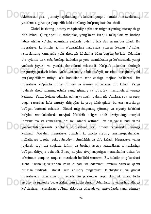 Aksincha,   past   ijtimoiy   qatlamdagi   odamlar   yuqori   narxlar,   resurslarning
yetishmasligi va qurg‘oqchilik kabi omillarga ko‘proq duch kelishadi.
Global isishning ijtimoiy va iqtisodiy oqibatlari migratsiyaning kuchayishiga
olib   keladi.   Qurg‘oqchilik,   toshqinlar,   yong‘inlar,   issiqlik   to‘lqinlari   va   boshqa
tabiiy   ofatlar   ko‘plab   odamlarni   yashash   joylarini   tark   etishga   majbur   qiladi.   Bu
migratsiya   ko‘pincha   iqlim   o‘zgarishlari   natijasida   yuzaga   kelgan   to‘siqlar,
resurslarning   kamayishi   yoki   ekologik   falokatlar   bilan   bog‘liq   bo‘ladi.   Odamlar
o‘z   uylarini   tark   etib,   boshqa   hududlarga   yoki   mamlakatlarga   ko‘chishadi,   yangi
yashash   joylari   va   yaxshi   sharoitlarni   izlashadi.   Ko‘plab   odamlar   ekologik
migratsiyaga duch keladi, ya’ni ular tabiiy ofatlar tufayli, masalan, toshqinlar yoki
qurg‘oqchiliklar   tufayli   o‘z   hududlarini   tark   etishga   majbur   bo‘lishadi.   Bu
migratsiya   ko‘pincha   jiddiy   ijtimoiy   va   siyosiy   oqibatlarga   olib   keladi.   Yangi
joylarda   aholi   sonining   ortishi   yangi   ijtimoiy   va   iqtisodiy   muammolarni   yuzaga
keltiradi.  Yangi   kelgan odamlar   uchun yashash  joylari, ish  o‘rinlari, suv  va  oziq-
ovqat   resurslari   kabi   zaruriy   ehtiyojlar   ko‘proq   talab   qiladi,   bu   esa   resurslarga
bo‘lgan   bosimni   oshiradi.   Global   migratsiyaning   ijtimoiy   va   siyosiy   ta’sirlari
ko‘plab   mamlakatlarda   mavjud.   Ko‘chib   kelgan   aholi   jamiyatdagi   mavjud
infratuzilma   va   resurslarga   bo‘lgan   talabni   orttiradi,   bu   esa   yangi   hududlarda
yashovchilar   orasida   raqobatni   kuchaytiradi   va   ijtimoiy   beqarorlikni   yuzaga
keltiradi.   Masalan,   migratsiya   oqimlari   ko‘pincha   siyosiy   qarama-qarshiliklar,
millatlararo   nizolar   yoki   iqtisodiy   notinchliklarga   olib   keladi.   Migratsiya   yangi
joylarda   sog‘liqni   saqlash,   ta’lim   va   boshqa   asosiy   xizmatlarni   ta’minlashga
bo‘lgan   ehtiyojni   oshiradi.   Biroq,   ko‘plab   rivojlanayotgan   mamlakatlar   uchun   bu
ta’minotni   barqaror   saqlash   murakkab   bo‘lishi   mumkin.   Bu   holatlarning   barchasi
global   isishning   ta’siridan   kelib   chiqadi   va   odamlarni   muhim   qarorlar   qabul
qilishga   undaydi.   Global   isish   ijtimoiy   tengsizlikni   kuchaytirish   va   global
migratsiyani   oshirishga   olib   keladi.   Bu   jarayonlar   faqat   ekologik   emas,   balki
siyosiy va iqtisodiy beqarorlikni ham kuchaytiradi. Odamlarning yangi hududlarga
ko‘chishlari,  resurslarga  bo‘lgan  ehtiyojni  oshiradi   va jamiyatlarda  yangi  ijtimoiy
24 
