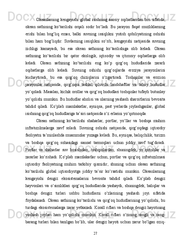 Okeanlarning   kengayishi   global   isishning   asosiy   oqibatlaridan   biri   sifatida,
okean   sathining   ko‘tarilishi   orqali   sodir   bo‘ladi.   Bu   jarayon   faqat   muzliklarning
erishi   bilan   bog‘liq   emas,   balki   suvning   issiqlikni   yutish   qobiliyatining   oshishi
bilan   ham   bog‘liqdir.   Suvlarning   issiqlikni   so‘rib,   kengayishi   natijasida   suvning
zichligi   kamayadi,   bu   esa   okean   sathining   ko‘tarilishiga   olib   keladi.   Okean
sathining   ko‘tarilishi   bir   qator   ekologik,   iqtisodiy   va   ijtimoiy   oqibatlarga   olib
keladi.   Okean   sathining   ko‘tarilishi   eng   ko‘p   qirg‘oq   hududlarida   zararli
oqibatlarga   olib   keladi.   Suvning   oshishi   qirg‘oqlarda   eroziya   jarayonlarini
kuchaytiradi,   bu   esa   qirg‘oq   chiziqlarini   o‘zgartiradi.   Toshqinlar   va   erozion
jarayonlar   natijasida,   qirg‘oqni   tashkil   qiluvchi   landshaftlar   va   tabiiy   hududlar
yo‘qoladi. Masalan, kichik orollar va qirg‘oq hududlari toshqinlar tufayli butunlay
yo‘qolishi mumkin. Bu hududlar aholisi va ularning yashash sharoitlarini bevosita
tahdid   qiladi.   Ko‘plab   mamlakatlar,   ayniqsa,   past   yerlarda   joylashganlar,   global
isishning qirg‘oq hududlariga ta’siri natijasida o‘z erlarini yo‘qotmoqda.
Okean   sathining   ko‘tarilishi   shaharlar,   portlar,   yo‘llar   va   boshqa   muhim
infratuzilmalarga   xavf   soladi.   Suvning   oshishi   natijasida,   qirg‘oqdagi   iqtisodiy
faoliyatni ta’minlashda muammolar yuzaga keladi. Bu, ayniqsa, baliqchilik, turizm
va   boshqa   qirg‘oq   sohasidagi   sanoat   tarmoqlari   uchun   jiddiy   xavf   tug‘diradi.
Portlar   va   shaharlar   suv   bosishidan,   toshqinlardan,   shuningdek,   yo‘qotishlar   va
zararlar   ko‘rishadi.   Ko‘plab   mamlakatlar   uchun,   portlar   va   qirg‘oq   infratuzilmasi
iqtisodiy   faoliyatning   muhim   tarkibiy   qismidir,   shuning   uchun   okean   sathining
ko‘tarilishi   global   iqtisodiyotga   jiddiy   ta’sir   ko‘rsatishi   mumkin.   Okeanlarning
kengayishi   dengiz   ekosistemalarini   bevosita   tahdid   qiladi.   Ko‘plab   dengiz
hayvonlari   va   o‘simliklari   qirg‘oq   hududlarida   yashaydi,   shuningdek,   baliqlar   va
boshqa   dengiz   turlari   ushbu   hududlarni   o‘zlarining   yashash   joyi   sifatida
foydalanadi.   Okean   sathining   ko‘tarilishi   va   qirg‘oq   hududlarining   yo‘qolishi,   bu
turdagi ekosistemalarga zarar yetkazadi. Korall riflari va boshqa dengiz hayotining
yashash   joylari   ham   yo‘qolishi   mumkin.   Korall   riflari   o‘zining   rangli   va   rang-
barang   turlari   bilan   tanilgan   bo‘lib,   ular   dengiz   hayoti   uchun   zarur   bo‘lgan   oziq-
27 