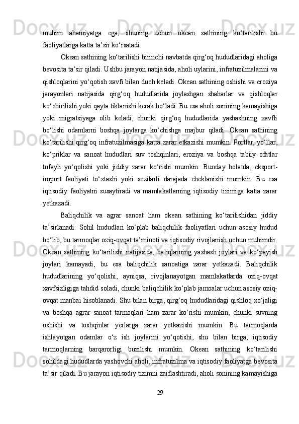muhim   ahamiyatga   ega,   shuning   uchun   okean   sathining   ko‘tarilishi   bu
faoliyatlarga katta ta’sir ko‘rsatadi.
Okean sathining ko‘tarilishi birinchi navbatda qirg‘oq hududlaridagi aholiga
bevosita ta’sir qiladi. Ushbu jarayon natijasida, aholi uylarini, infratuzilmalarini va
qishloqlarini yo‘qotish xavfi bilan duch keladi. Okean sathining oshishi va eroziya
jarayonlari   natijasida   qirg‘oq   hududlarida   joylashgan   shaharlar   va   qishloqlar
ko‘chirilishi yoki qayta tiklanishi kerak bo‘ladi. Bu esa aholi sonining kamayishiga
yoki   migratsiyaga   olib   keladi,   chunki   qirg‘oq   hududlarida   yashashning   xavfli
bo‘lishi   odamlarni   boshqa   joylarga   ko‘chishga   majbur   qiladi.   Okean   sathining
ko‘tarilishi qirg‘oq infratuzilmasiga katta zarar etkazishi mumkin. Portlar, yo‘llar,
ko‘priklar   va   sanoat   hududlari   suv   toshqinlari,   eroziya   va   boshqa   tabiiy   ofatlar
tufayli   yo‘qolishi   yoki   jiddiy   zarar   ko‘rishi   mumkin.   Bunday   holatda,   eksport-
import   faoliyati   to‘xtashi   yoki   sezilarli   darajada   cheklanishi   mumkin.   Bu   esa
iqtisodiy   faoliyatni   susaytiradi   va   mamlakatlarning   iqtisodiy   tizimiga   katta   zarar
yetkazadi.
Baliqchilik   va   agrar   sanoat   ham   okean   sathining   ko‘tarilishidan   jiddiy
ta’sirlanadi.   Sohil   hududlari   ko‘plab   baliqchilik   faoliyatlari   uchun   asosiy   hudud
bo‘lib, bu tarmoqlar oziq-ovqat ta’minoti va iqtisodiy rivojlanish uchun muhimdir.
Okean   sathining   ko‘tarilishi   natijasida,   baliqlarning   yashash   joylari   va   ko‘payish
joylari   kamayadi,   bu   esa   baliqchilik   sanoatiga   zarar   yetkazadi.   Baliqchilik
hududlarining   yo‘qolishi,   ayniqsa,   rivojlanayotgan   mamlakatlarda   oziq-ovqat
xavfsizligiga tahdid soladi, chunki baliqchilik ko‘plab jamoalar uchun asosiy oziq-
ovqat manbai hisoblanadi. Shu bilan birga, qirg‘oq hududlaridagi qishloq xo‘jaligi
va   boshqa   agrar   sanoat   tarmoqlari   ham   zarar   ko‘rishi   mumkin,   chunki   suvning
oshishi   va   toshqinlar   yerlarga   zarar   yetkazishi   mumkin.   Bu   tarmoqlarda
ishlayotgan   odamlar   o‘z   ish   joylarini   yo‘qotishi,   shu   bilan   birga,   iqtisodiy
tarmoqlarning   barqarorligi   buzilishi   mumkin.   Okean   sathining   ko‘tarilishi
sohildagi hududlarda yashovchi aholi, infratuzilma va iqtisodiy faoliyatga bevosita
ta’sir qiladi. Bu jarayon iqtisodiy tizimni zaiflashtiradi, aholi sonining kamayishiga
29 