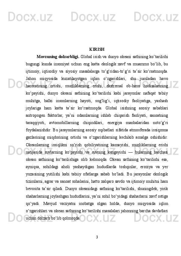 KIRISH
Mavzuning dolzarbligi .   Global isish va dunyo okeani sathining ko‘tarilishi
bugungi   kunda   insoniyat   uchun   eng   katta   ekologik   xavf   va   muammo   bo‘lib,   bu
ijtimoiy,   iqtisodiy   va   siyosiy   masalalarga   to‘g‘ridan-to‘g‘ri   ta’sir   ko‘rsatmoqda.
Jahon   miqyosida   kuzatilayotgan   iqlim   o‘zgarishlari,   shu   jumladan   havo
haroratining   ortishi,   muzliklarning   erishi,   ekstremal   ob-havo   hodisalarining
ko‘payishi,   dunyo   okeani   sathining   ko‘tarilishi   kabi   jarayonlar   nafaqat   tabiiy
muhitga,   balki   insonlarning   hayoti,   sog‘lig‘i,   iqtisodiy   faoliyatiga,   yashash
joylariga   ham   katta   ta’sir   ko‘rsatmoqda.   Global   isishning   asosiy   sabablari
antropogen   faktorlar,   ya’ni   odamlarning   ishlab   chiqarish   faoliyati,   sanoatning
taraqqiyoti,   avtomobillarning   chiqindilari,   energiya   manbalaridan   noto‘g‘ri
foydalanishdir. Bu jarayonlarning asosiy oqibatlari  sifatida atmosferada issiqxona
gazlarining   miqdorining   ortishi   va   o‘zgarishlarning   kechikib   amalga   oshishidir.
Okeanlarning   issiqlikni   so‘rish   qobiliyatining   kamayishi,   muzliklarning   erishi
natijasida   suvlarning   ko‘payishi   va   suvning   kengayishi   —   bularning   barchasi
okean   sathining   ko‘tarilishiga   olib   kelmoqda.   Okean   sathining   ko‘tarilishi   esa,
ayniqsa,   sohildagi   aholi   yashaydigan   hududlarda   toshqinlar,   eroziya   va   yer
yuzasining   yutilishi   kabi   tabiiy   ofatlarga   sabab   bo‘ladi.   Bu   jarayonlar   ekologik
tizimlarni, agrar va sanoat sohalarini, hatto xalqaro savdo va ijtimoiy muhitni ham
bevosita   ta’sir   qiladi.   Dunyo   okeanidagi   sathning   ko‘tarilishi,   shuningdek,   yirik
shaharlarning joylashgan hududlarini, ya’ni sohil bo‘yidagi shaharlarni xavf ostiga
qo‘yadi.   Mavjud   vaziyatni   inobatga   olgan   holda,   dunyo   miqyosida   iqlim
o‘zgarishlari va okean sathining ko‘tarilishi masalalari jahonning barcha davlatlari
uchun dolzarb bo‘lib qolmoqda.
3 