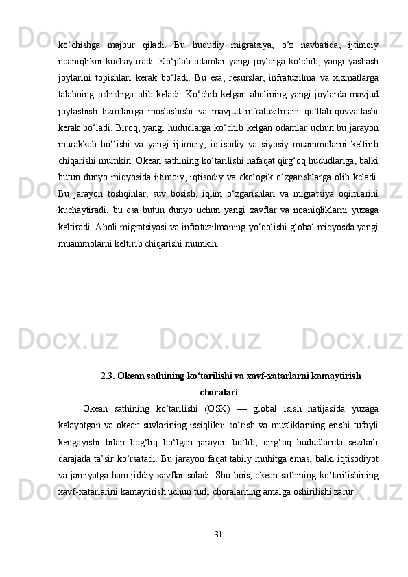 ko‘chishga   majbur   qiladi.   Bu   hududiy   migratsiya,   o‘z   navbatida,   ijtimoiy
noaniqlikni   kuchaytiradi.  Ko‘plab  odamlar   yangi  joylarga  ko‘chib,  yangi   yashash
joylarini   topishlari   kerak   bo‘ladi.   Bu   esa,   resurslar,   infratuzilma   va   xizmatlarga
talabning   oshishiga   olib   keladi.   Ko‘chib   kelgan   aholining   yangi   joylarda   mavjud
joylashish   tizimlariga   moslashishi   va   mavjud   infratuzilmani   qo‘llab-quvvatlashi
kerak bo‘ladi. Biroq, yangi hududlarga ko‘chib kelgan odamlar uchun bu jarayon
murakkab   bo‘lishi   va   yangi   ijtimoiy,   iqtisodiy   va   siyosiy   muammolarni   keltirib
chiqarishi mumkin. Okean sathining ko‘tarilishi nafaqat qirg‘oq hududlariga, balki
butun dunyo miqyosida ijtimoiy, iqtisodiy va ekologik o‘zgarishlarga olib keladi.
Bu   jarayon   toshqinlar,   suv   bosish,   iqlim   o‘zgarishlari   va   migratsiya   oqimlarini
kuchaytiradi,   bu   esa   butun   dunyo   uchun   yangi   xavflar   va   noaniqliklarni   yuzaga
keltiradi. Aholi migratsiyasi va infratuzilmaning yo‘qolishi global miqyosda yangi
muammolarni keltirib chiqarishi mumkin.
2.3.   Okean sathining ko‘tarilishi va xavf-xatarlarni kamaytirish
choralari
Okean   sathining   ko‘tarilishi   (OSK)   —   global   isish   natijasida   yuzaga
kelayotgan   va   okean   suvlarining   issiqlikni   so‘rish   va   muzliklarning   erishi   tufayli
kengayishi   bilan   bog‘liq   bo‘lgan   jarayon   bo‘lib,   qirg‘oq   hududlarida   sezilarli
darajada ta’sir ko‘rsatadi. Bu jarayon faqat tabiiy muhitga emas, balki iqtisodiyot
va jamiyatga ham jiddiy xavflar soladi. Shu bois, okean sathining ko‘tarilishining
xavf-xatarlarini kamaytirish uchun turli choralarning amalga oshirilishi zarur.
31 