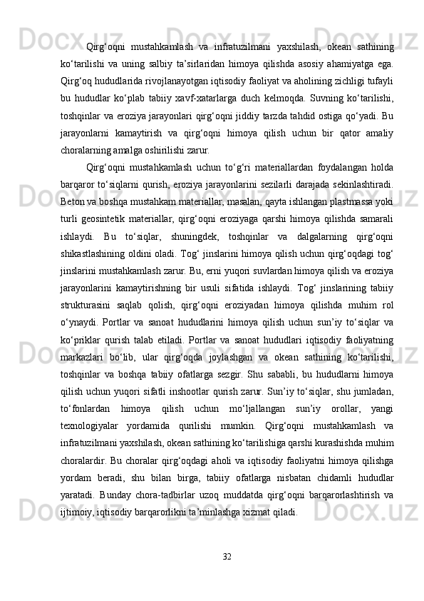 Qirg‘oqni   mustahkamlash   va   infratuzilmani   yaxshilash,   okean   sathining
ko‘tarilishi   va   uning   salbiy   ta’sirlaridan   himoya   qilishda   asosiy   ahamiyatga   ega.
Qirg‘oq hududlarida rivojlanayotgan iqtisodiy faoliyat va aholining zichligi tufayli
bu   hududlar   ko‘plab   tabiiy   xavf-xatarlarga   duch   kelmoqda.   Suvning   ko‘tarilishi,
toshqinlar va eroziya jarayonlari qirg‘oqni jiddiy tarzda tahdid ostiga qo‘yadi. Bu
jarayonlarni   kamaytirish   va   qirg‘oqni   himoya   qilish   uchun   bir   qator   amaliy
choralarning amalga oshirilishi zarur.
Qirg‘oqni   mustahkamlash   uchun   to‘g‘ri   materiallardan   foydalangan   holda
barqaror  to‘siqlarni  qurish,  eroziya jarayonlarini  sezilarli   darajada  sekinlashtiradi.
Beton va boshqa mustahkam materiallar, masalan, qayta ishlangan plastmassa yoki
turli   geosintetik   materiallar,   qirg‘oqni   eroziyaga   qarshi   himoya   qilishda   samarali
ishlaydi.   Bu   to‘siqlar,   shuningdek,   toshqinlar   va   dalgalarning   qirg‘oqni
shikastlashining oldini oladi. Tog‘ jinslarini himoya qilish uchun qirg‘oqdagi tog‘
jinslarini mustahkamlash zarur. Bu, erni yuqori suvlardan himoya qilish va eroziya
jarayonlarini   kamaytirishning   bir   usuli   sifatida   ishlaydi.   Tog‘   jinslarining   tabiiy
strukturasini   saqlab   qolish,   qirg‘oqni   eroziyadan   himoya   qilishda   muhim   rol
o‘ynaydi.   Portlar   va   sanoat   hududlarini   himoya   qilish   uchun   sun’iy   to‘siqlar   va
ko‘priklar   qurish   talab   etiladi.   Portlar   va   sanoat   hududlari   iqtisodiy   faoliyatning
markazlari   bo‘lib,   ular   qirg‘oqda   joylashgan   va   okean   sathining   ko‘tarilishi,
toshqinlar   va   boshqa   tabiiy   ofatlarga   sezgir.   Shu   sababli,   bu   hududlarni   himoya
qilish uchun yuqori sifatli inshootlar qurish zarur. Sun’iy to‘siqlar, shu jumladan,
to‘fonlardan   himoya   qilish   uchun   mo‘ljallangan   sun’iy   orollar,   yangi
texnologiyalar   yordamida   qurilishi   mumkin.   Qirg‘oqni   mustahkamlash   va
infratuzilmani yaxshilash, okean sathining ko‘tarilishiga qarshi kurashishda muhim
choralardir.  Bu  choralar   qirg‘oqdagi  aholi  va  iqtisodiy  faoliyatni   himoya  qilishga
yordam   beradi,   shu   bilan   birga,   tabiiy   ofatlarga   nisbatan   chidamli   hududlar
yaratadi.   Bunday   chora-tadbirlar   uzoq   muddatda   qirg‘oqni   barqarorlashtirish   va
ijtimoiy, iqtisodiy barqarorlikni ta’minlashga xizmat qiladi.
32 