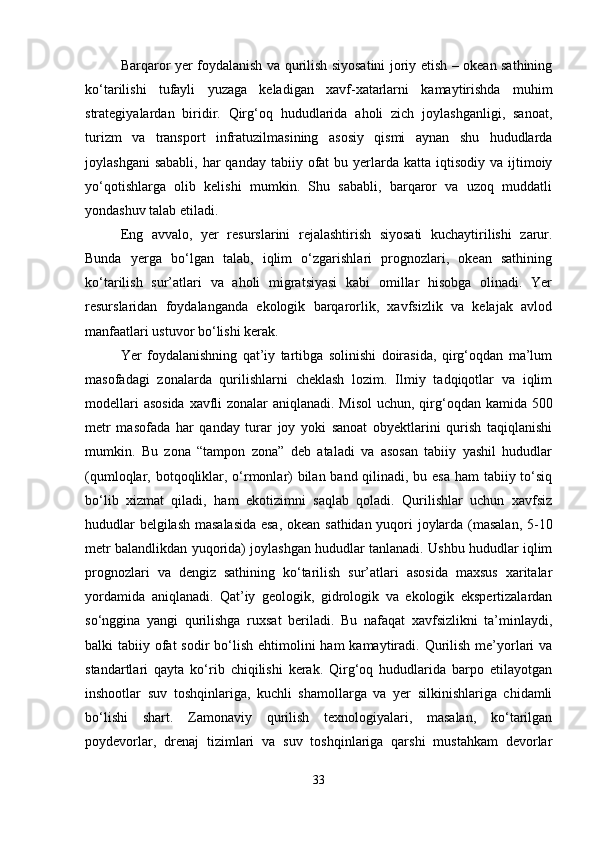 Barqaror yer foydalanish va qurilish siyosatini joriy etish – okean sathining
ko‘tarilishi   tufayli   yuzaga   keladigan   xavf-xatarlarni   kamaytirishda   muhim
strategiyalardan   biridir.   Qirg‘oq   hududlarida   aholi   zich   joylashganligi,   sanoat,
turizm   va   transport   infratuzilmasining   asosiy   qismi   aynan   shu   hududlarda
joylashgani   sababli,  har  qanday  tabiiy  ofat   bu yerlarda katta  iqtisodiy  va ijtimoiy
yo‘qotishlarga   olib   kelishi   mumkin.   Shu   sababli,   barqaror   va   uzoq   muddatli
yondashuv talab etiladi.
Eng   avvalo,   yer   resurslarini   rejalashtirish   siyosati   kuchaytirilishi   zarur.
Bunda   yerga   bo‘lgan   talab,   iqlim   o‘zgarishlari   prognozlari,   okean   sathining
ko‘tarilish   sur’atlari   va   aholi   migratsiyasi   kabi   omillar   hisobga   olinadi.   Yer
resurslaridan   foydalanganda   ekologik   barqarorlik,   xavfsizlik   va   kelajak   avlod
manfaatlari ustuvor bo‘lishi kerak.
Yer   foydalanishning   qat’iy   tartibga   solinishi   doirasida,   qirg‘oqdan   ma’lum
masofadagi   zonalarda   qurilishlarni   cheklash   lozim.   Ilmiy   tadqiqotlar   va   iqlim
modellari  asosida  xavfli  zonalar  aniqlanadi. Misol  uchun, qirg‘oqdan kamida 500
metr   masofada   har   qanday   turar   joy   yoki   sanoat   obyektlarini   qurish   taqiqlanishi
mumkin.   Bu   zona   “tampon   zona”   deb   ataladi   va   asosan   tabiiy   yashil   hududlar
(qumloqlar, botqoqliklar, o‘rmonlar) bilan band qilinadi, bu esa ham  tabiiy to‘siq
bo‘lib   xizmat   qiladi,   ham   ekotizimni   saqlab   qoladi.   Qurilishlar   uchun   xavfsiz
hududlar belgilash masalasida esa, okean sathidan yuqori joylarda (masalan, 5-10
metr balandlikdan yuqorida) joylashgan hududlar tanlanadi. Ushbu hududlar iqlim
prognozlari   va   dengiz   sathining   ko‘tarilish   sur’atlari   asosida   maxsus   xaritalar
yordamida   aniqlanadi.   Qat’iy   geologik,   gidrologik   va   ekologik   ekspertizalardan
so‘nggina   yangi   qurilishga   ruxsat   beriladi.   Bu   nafaqat   xavfsizlikni   ta’minlaydi,
balki  tabiiy ofat  sodir  bo‘lish ehtimolini  ham  kamaytiradi. Qurilish  me’yorlari  va
standartlari   qayta   ko‘rib   chiqilishi   kerak.   Qirg‘oq   hududlarida   barpo   etilayotgan
inshootlar   suv   toshqinlariga,   kuchli   shamollarga   va   yer   silkinishlariga   chidamli
bo‘lishi   shart.   Zamonaviy   qurilish   texnologiyalari,   masalan,   ko‘tarilgan
poydevorlar,   drenaj   tizimlari   va   suv   toshqinlariga   qarshi   mustahkam   devorlar
33 