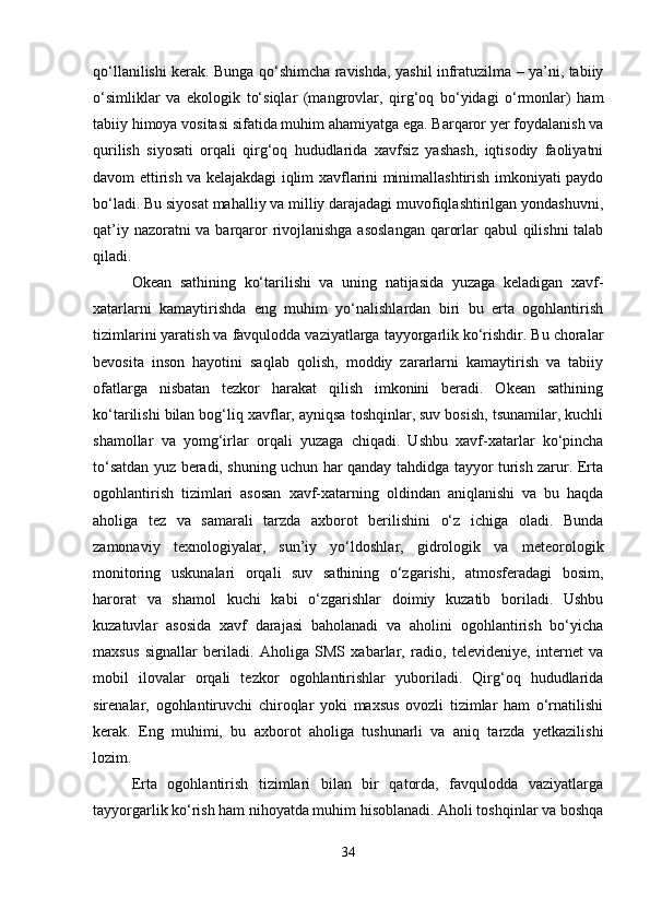 qo‘llanilishi kerak. Bunga qo‘shimcha ravishda, yashil infratuzilma – ya’ni, tabiiy
o‘simliklar   va   ekologik   to‘siqlar   (mangrovlar,   qirg‘oq   bo‘yidagi   o‘rmonlar)   ham
tabiiy himoya vositasi sifatida muhim ahamiyatga ega. Barqaror yer foydalanish va
qurilish   siyosati   orqali   qirg‘oq   hududlarida   xavfsiz   yashash,   iqtisodiy   faoliyatni
davom ettirish va kelajakdagi iqlim xavflarini minimallashtirish imkoniyati paydo
bo‘ladi. Bu siyosat mahalliy va milliy darajadagi muvofiqlashtirilgan yondashuvni,
qat’iy nazoratni  va barqaror rivojlanishga asoslangan  qarorlar  qabul  qilishni  talab
qiladi.
Okean   sathining   ko‘tarilishi   va   uning   natijasida   yuzaga   keladigan   xavf-
xatarlarni   kamaytirishda   eng   muhim   yo‘nalishlardan   biri   bu   erta   ogohlantirish
tizimlarini yaratish va favqulodda vaziyatlarga tayyorgarlik ko‘rishdir. Bu choralar
bevosita   inson   hayotini   saqlab   qolish,   moddiy   zararlarni   kamaytirish   va   tabiiy
ofatlarga   nisbatan   tezkor   harakat   qilish   imkonini   beradi.   Okean   sathining
ko‘tarilishi bilan bog‘liq xavflar, ayniqsa toshqinlar, suv bosish, tsunamilar, kuchli
shamollar   va   yomg‘irlar   orqali   yuzaga   chiqadi.   Ushbu   xavf-xatarlar   ko‘pincha
to‘satdan yuz beradi, shuning uchun har qanday tahdidga tayyor turish zarur. Erta
ogohlantirish   tizimlari   asosan   xavf-xatarning   oldindan   aniqlanishi   va   bu   haqda
aholiga   tez   va   samarali   tarzda   axborot   berilishini   o‘z   ichiga   oladi.   Bunda
zamonaviy   texnologiyalar,   sun’iy   yo‘ldoshlar,   gidrologik   va   meteorologik
monitoring   uskunalari   orqali   suv   sathining   o‘zgarishi,   atmosferadagi   bosim,
harorat   va   shamol   kuchi   kabi   o‘zgarishlar   doimiy   kuzatib   boriladi.   Ushbu
kuzatuvlar   asosida   xavf   darajasi   baholanadi   va   aholini   ogohlantirish   bo‘yicha
maxsus   signallar   beriladi.   Aholiga   SMS   xabarlar,   radio,   televideniye,   internet   va
mobil   ilovalar   orqali   tezkor   ogohlantirishlar   yuboriladi.   Qirg‘oq   hududlarida
sirenalar,   ogohlantiruvchi   chiroqlar   yoki   maxsus   ovozli   tizimlar   ham   o‘rnatilishi
kerak.   Eng   muhimi,   bu   axborot   aholiga   tushunarli   va   aniq   tarzda   yetkazilishi
lozim.
Erta   ogohlantirish   tizimlari   bilan   bir   qatorda,   favqulodda   vaziyatlarga
tayyorgarlik ko‘rish ham nihoyatda muhim hisoblanadi. Aholi toshqinlar va boshqa
34 
