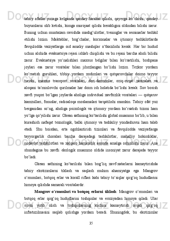 tabiiy   ofatlar   yuzaga   kelganda   qanday   harakat   qilishi,   qayerga   ko‘chishi,   qanday
buyumlarni  olib ketishi, kimga murojaat  qilishi  kerakligini oldindan bilishi  zarur.
Buning   uchun   muntazam   ravishda   mashg‘ulotlar,   treninglar   va   seminarlar   tashkil
etilishi   lozim.   Maktablar,   bog‘chalar,   korxonalar   va   ijtimoiy   tashkilotlarda
favqulodda   vaziyatlarga   oid   amaliy   mashqlar   o‘tkazilishi   kerak.   Har   bir   hudud
uchun alohida evakuatsiya rejasi ishlab chiqilishi va bu rejani barcha aholi bilishi
zarur.   Evakuatsiya   yo‘nalishlari   maxsus   belgilar   bilan   ko‘rsatilishi,   boshpana
joylari   esa   zarur   vositalar   bilan   jihozlangan   bo‘lishi   lozim.   Tezkor   yordam
ko‘rsatish   guruhlari,   tibbiy   yordam   xodimlari   va   qutqaruvchilar   doimo   tayyor
turishi,   maxsus   transport   vositalari,   dori-darmonlar,   oziq-ovqat   zaxiralari   va
aloqani   ta’minlovchi   qurilmalar   har   doim   ish   holatida   bo‘lishi   kerak.   Suv   bosish
xavfi   yuqori   bo‘lgan  joylarda aholiga  individual  xavfsizlik  vositalari   — qutqaruv
kamzullari, fonuslar, radioaloqa moslamalari tarqatilishi mumkin. Tabiiy ofat yuz
berganidan   so‘ng,   aholiga   psixologik   va   ijtimoiy   yordam   ko‘rsatish   tizimi   ham
yo‘lga qo‘yilishi zarur. Okean sathining ko‘tarilishi global muammo bo‘lib, u bilan
kurashish   nafaqat   texnologik,   balki   ijtimoiy   va   tashkiliy   yondashuvni   ham   talab
etadi.   Shu   boisdan,   erta   ogohlantirish   tizimlari   va   favqulodda   vaziyatlarga
tayyorgarlik   choralari   barcha   darajadagi   tashkilotlar,   mahalliy   hokimliklar,
nodavlat   tashkilotlari   va   xalqaro   hamkorlik   asosida   amalga   oshirilishi   zarur.   Ana
shundagina   bu   xavfli   ekologik   muammo   oldida   insoniyat   zarur   darajada   tayyor
bo‘ladi.
Okean   sathining   ko‘tarilishi   bilan   bog‘liq   xavf-xatarlarni   kamaytirishda
tabiiy   ekotizimlarni   tiklash   va   saqlash   muhim   ahamiyatga   ega.   Mangrov
o‘rmonlari,   botqoq   erlar   va   korall   riflari   kabi   tabiiy   to‘siqlar   qirg‘oq   hududlarini
himoya qilishda samarali vositalardir.
Mangrov   o‘rmonlari   va   botqoq   erlarni   tiklash :   Mangrov   o‘rmonlari   va
botqoq   erlar   qirg‘oq   hududlarini   toshqinlar   va   eroziyadan   himoya   qiladi.   Ular
suvni   yutib   olish   va   toshqinlarning   kuchini   kamaytirish   orqali   qirg‘oq
infratuzilmasini   saqlab   qolishga   yordam   beradi.   Shuningdek,   bu   ekotizimlar
35 