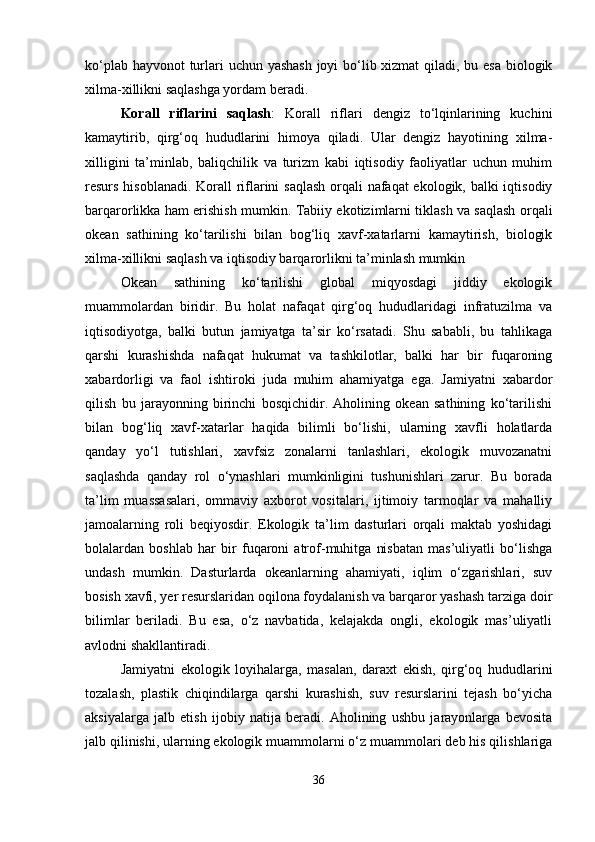 ko‘plab hayvonot  turlari uchun yashash  joyi bo‘lib xizmat  qiladi, bu esa  biologik
xilma-xillikni saqlashga yordam beradi.
Korall   riflarini   saqlash :   Korall   riflari   dengiz   to‘lqinlarining   kuchini
kamaytirib,   qirg‘oq   hududlarini   himoya   qiladi.   Ular   dengiz   hayotining   xilma-
xilligini   ta’minlab,   baliqchilik   va   turizm   kabi   iqtisodiy   faoliyatlar   uchun   muhim
resurs hisoblanadi. Korall  riflarini saqlash  orqali nafaqat ekologik, balki iqtisodiy
barqarorlikka ham erishish mumkin.   Tabiiy ekotizimlarni tiklash va saqlash orqali
okean   sathining   ko‘tarilishi   bilan   bog‘liq   xavf-xatarlarni   kamaytirish,   biologik
xilma-xillikni saqlash va iqtisodiy barqarorlikni ta’minlash mumkin
Okean   sathining   ko‘tarilishi   global   miqyosdagi   jiddiy   ekologik
muammolardan   biridir.   Bu   holat   nafaqat   qirg‘oq   hududlaridagi   infratuzilma   va
iqtisodiyotga,   balki   butun   jamiyatga   ta’sir   ko‘rsatadi.   Shu   sababli,   bu   tahlikaga
qarshi   kurashishda   nafaqat   hukumat   va   tashkilotlar,   balki   har   bir   fuqaroning
xabardorligi   va   faol   ishtiroki   juda   muhim   ahamiyatga   ega.   Jamiyatni   xabardor
qilish   bu   jarayonning   birinchi   bosqichidir.   Aholining   okean   sathining   ko‘tarilishi
bilan   bog‘liq   xavf-xatarlar   haqida   bilimli   bo‘lishi,   ularning   xavfli   holatlarda
qanday   yo‘l   tutishlari,   xavfsiz   zonalarni   tanlashlari,   ekologik   muvozanatni
saqlashda   qanday   rol   o‘ynashlari   mumkinligini   tushunishlari   zarur.   Bu   borada
ta’lim   muassasalari,   ommaviy   axborot   vositalari,   ijtimoiy   tarmoqlar   va   mahalliy
jamoalarning   roli   beqiyosdir.   Ekologik   ta’lim   dasturlari   orqali   maktab   yoshidagi
bolalardan   boshlab   har   bir   fuqaroni   atrof-muhitga   nisbatan   mas’uliyatli   bo‘lishga
undash   mumkin.   Dasturlarda   okeanlarning   ahamiyati,   iqlim   o‘zgarishlari,   suv
bosish xavfi, yer resurslaridan oqilona foydalanish va barqaror yashash tarziga doir
bilimlar   beriladi.   Bu   esa,   o‘z   navbatida,   kelajakda   ongli,   ekologik   mas’uliyatli
avlodni shakllantiradi.
Jamiyatni   ekologik   loyihalarga,   masalan,   daraxt   ekish,   qirg‘oq   hududlarini
tozalash,   plastik   chiqindilarga   qarshi   kurashish,   suv   resurslarini   tejash   bo‘yicha
aksiyalarga   jalb   etish   ijobiy   natija   beradi.   Aholining   ushbu   jarayonlarga   bevosita
jalb qilinishi, ularning ekologik muammolarni o‘z muammolari deb his qilishlariga
36 
