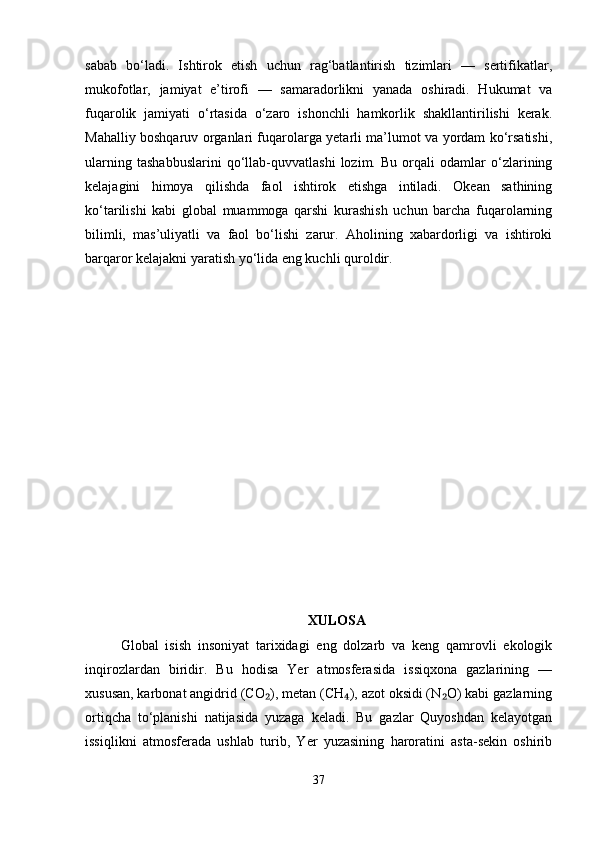 sabab   bo‘ladi.   Ishtirok   etish   uchun   rag‘batlantirish   tizimlari   —   sertifikatlar,
mukofotlar,   jamiyat   e’tirofi   —   samaradorlikni   yanada   oshiradi.   Hukumat   va
fuqarolik   jamiyati   o‘rtasida   o‘zaro   ishonchli   hamkorlik   shakllantirilishi   kerak.
Mahalliy boshqaruv organlari fuqarolarga yetarli ma’lumot va yordam ko‘rsatishi,
ularning   tashabbuslarini   qo‘llab-quvvatlashi   lozim.   Bu   orqali   odamlar   o‘zlarining
kelajagini   himoya   qilishda   faol   ishtirok   etishga   intiladi.   Okean   sathining
ko‘tarilishi   kabi   global   muammoga   qarshi   kurashish   uchun   barcha   fuqarolarning
bilimli,   mas’uliyatli   va   faol   bo‘lishi   zarur.   Aholining   xabardorligi   va   ishtiroki
barqaror kelajakni yaratish yo‘lida eng kuchli quroldir.
XULOSA
Global   isish   insoniyat   tarixidagi   eng   dolzarb   va   keng   qamrovli   ekologik
inqirozlardan   biridir.   Bu   hodisa   Yer   atmosferasida   issiqxona   gazlarining   —
xususan, karbonat angidrid (CO ), metan (CH ), azot oksidi (N O) kabi gazlarning₂ ₄ ₂
ortiqcha   to‘planishi   natijasida   yuzaga   keladi.   Bu   gazlar   Quyoshdan   kelayotgan
issiqlikni   atmosferada   ushlab   turib,   Yer   yuzasining   haroratini   asta-sekin   oshirib
37 