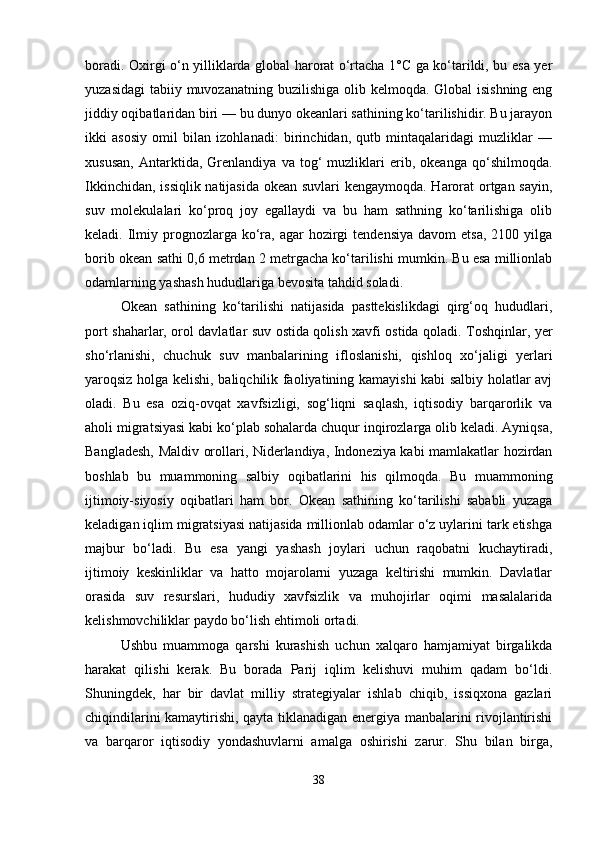 boradi. Oxirgi o‘n yilliklarda global harorat o‘rtacha 1°C ga ko‘tarildi, bu esa yer
yuzasidagi  tabiiy muvozanatning buzilishiga olib kelmoqda. Global  isishning eng
jiddiy oqibatlaridan biri — bu dunyo okeanlari sathining ko‘tarilishidir. Bu jarayon
ikki   asosiy   omil   bilan   izohlanadi:   birinchidan,   qutb   mintaqalaridagi   muzliklar   —
xususan,   Antarktida,   Grenlandiya   va   tog‘   muzliklari   erib,   okeanga   qo‘shilmoqda.
Ikkinchidan, issiqlik natijasida okean suvlari kengaymoqda. Harorat ortgan sayin,
suv   molekulalari   ko‘proq   joy   egallaydi   va   bu   ham   sathning   ko‘tarilishiga   olib
keladi. Ilmiy prognozlarga ko‘ra, agar   hozirgi   tendensiya  davom   etsa,  2100 yilga
borib okean sathi 0,6 metrdan 2 metrgacha ko‘tarilishi mumkin. Bu esa millionlab
odamlarning yashash hududlariga bevosita tahdid soladi.
Okean   sathining   ko‘tarilishi   natijasida   pasttekislikdagi   qirg‘oq   hududlari,
port shaharlar, orol davlatlar suv ostida qolish xavfi ostida qoladi. Toshqinlar, yer
sho‘rlanishi,   chuchuk   suv   manbalarining   ifloslanishi,   qishloq   xo‘jaligi   yerlari
yaroqsiz holga kelishi, baliqchilik faoliyatining kamayishi kabi salbiy holatlar avj
oladi.   Bu   esa   oziq-ovqat   xavfsizligi,   sog‘liqni   saqlash,   iqtisodiy   barqarorlik   va
aholi migratsiyasi kabi ko‘plab sohalarda chuqur inqirozlarga olib keladi. Ayniqsa,
Bangladesh, Maldiv orollari, Niderlandiya, Indoneziya kabi mamlakatlar hozirdan
boshlab   bu   muammoning   salbiy   oqibatlarini   his   qilmoqda.   Bu   muammoning
ijtimoiy-siyosiy   oqibatlari   ham   bor.   Okean   sathining   ko‘tarilishi   sababli   yuzaga
keladigan iqlim migratsiyasi natijasida millionlab odamlar o‘z uylarini tark etishga
majbur   bo‘ladi.   Bu   esa   yangi   yashash   joylari   uchun   raqobatni   kuchaytiradi,
ijtimoiy   keskinliklar   va   hatto   mojarolarni   yuzaga   keltirishi   mumkin.   Davlatlar
orasida   suv   resurslari,   hududiy   xavfsizlik   va   muhojirlar   oqimi   masalalarida
kelishmovchiliklar paydo bo‘lish ehtimoli ortadi.
Ushbu   muammoga   qarshi   kurashish   uchun   xalqaro   hamjamiyat   birgalikda
harakat   qilishi   kerak.   Bu   borada   Parij   iqlim   kelishuvi   muhim   qadam   bo‘ldi.
Shuningdek,   har   bir   davlat   milliy   strategiyalar   ishlab   chiqib,   issiqxona   gazlari
chiqindilarini kamaytirishi, qayta tiklanadigan energiya manbalarini rivojlantirishi
va   barqaror   iqtisodiy   yondashuvlarni   amalga   oshirishi   zarur.   Shu   bilan   birga,
38 