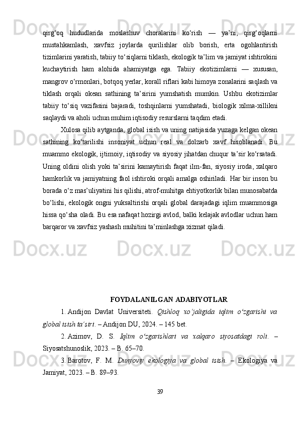 qirg‘oq   hududlarida   moslashuv   choralarini   ko‘rish   —   ya’ni,   qirg‘oqlarni
mustahkamlash,   xavfsiz   joylarda   qurilishlar   olib   borish,   erta   ogohlantirish
tizimlarini yaratish, tabiiy to‘siqlarni tiklash, ekologik ta’lim va jamiyat ishtirokini
kuchaytirish   ham   alohida   ahamiyatga   ega.   Tabiiy   ekotizimlarni   —   xususan,
mangrov o‘rmonlari, botqoq yerlar, korall riflari kabi himoya zonalarini saqlash va
tiklash   orqali   okean   sathining   ta’sirini   yumshatish   mumkin.   Ushbu   ekotizimlar
tabiiy   to‘siq   vazifasini   bajaradi,   toshqinlarni   yumshatadi,   biologik   xilma-xillikni
saqlaydi va aholi uchun muhim iqtisodiy resurslarni taqdim etadi.
Xulosa qilib aytganda, global isish va uning natijasida yuzaga kelgan okean
sathining   ko‘tarilishi   insoniyat   uchun   real   va   dolzarb   xavf   hisoblanadi.   Bu
muammo ekologik, ijtimoiy, iqtisodiy va siyosiy jihatdan chuqur ta’sir ko‘rsatadi.
Uning   oldini   olish   yoki   ta’sirini   kamaytirish   faqat   ilm-fan,   siyosiy   iroda,   xalqaro
hamkorlik va jamiyatning faol ishtiroki orqali amalga oshiriladi. Har bir inson bu
borada o‘z mas’uliyatini his qilishi, atrof-muhitga ehtiyotkorlik bilan munosabatda
bo‘lishi,   ekologik   ongni   yuksaltirishi   orqali   global   darajadagi   iqlim   muammosiga
hissa qo‘sha oladi. Bu esa nafaqat hozirgi avlod, balki kelajak avlodlar uchun ham
barqaror va xavfsiz yashash muhitini ta’minlashga xizmat qiladi.
FOYDALANILGAN ADABIYOTLAR
1. Andijon   Davlat   Universiteti.   Qishloq   xo‘jaligida   iqlim   o zgarishi   vaʻ
global isish ta’siri . – Andijon DU, 2024. – 145 bet.
2. Azimov,   D.   S.   Iqlim   o zgarishlari   va   xalqaro   siyosatdagi   roli	
ʻ .   –
Siyosatshunoslik, 2023. – B. 65–70.
3. Barotov,   F.   M.   Dunyoviy   ekologiya   va   global   isish .   –   Ekologiya   va
Jamiyat, 2023. – B. 89–93.
39 