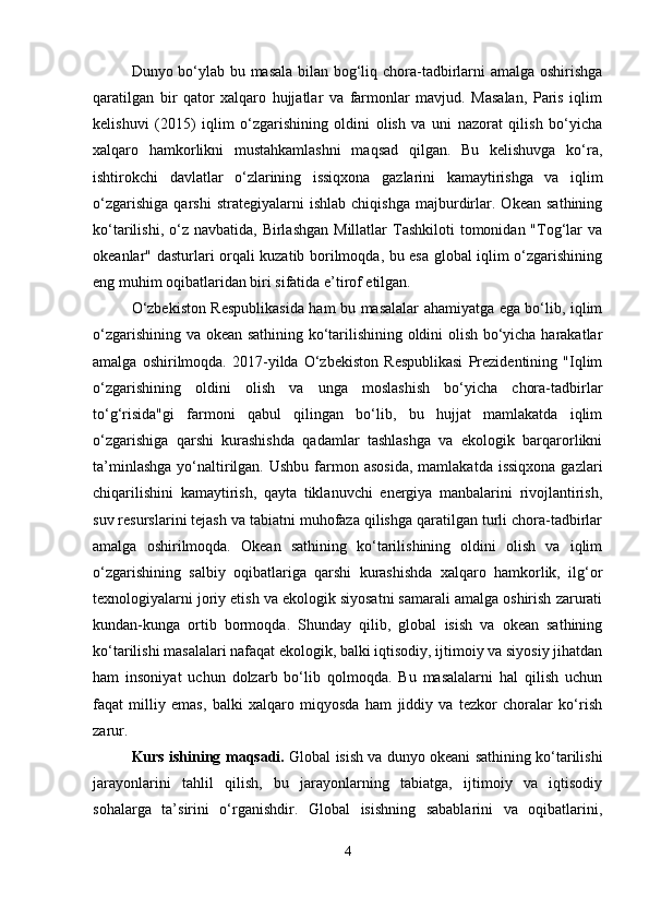 Dunyo bo‘ylab bu masala bilan bog‘liq chora-tadbirlarni amalga oshirishga
qaratilgan   bir   qator   xalqaro   hujjatlar   va   farmonlar   mavjud.   Masalan,   Paris   iqlim
kelishuvi   (2015)   iqlim   o‘zgarishining   oldini   olish   va   uni   nazorat   qilish   bo‘yicha
xalqaro   hamkorlikni   mustahkamlashni   maqsad   qilgan.   Bu   kelishuvga   ko‘ra,
ishtirokchi   davlatlar   o‘zlarining   issiqxona   gazlarini   kamaytirishga   va   iqlim
o‘zgarishiga   qarshi   strategiyalarni   ishlab   chiqishga   majburdirlar.   Okean   sathining
ko‘tarilishi,  o‘z  navbatida,  Birlashgan  Millatlar  Tashkiloti   tomonidan "Tog‘lar   va
okeanlar" dasturlari orqali kuzatib borilmoqda, bu esa global iqlim o‘zgarishining
eng muhim oqibatlaridan biri sifatida e’tirof etilgan.
O‘zbekiston Respublikasida ham bu masalalar ahamiyatga ega bo‘lib, iqlim
o‘zgarishining va okean sathining ko‘tarilishining oldini olish bo‘yicha harakatlar
amalga   oshirilmoqda.   2017-yilda   O‘zbekiston   Respublikasi   Prezidentining   "Iqlim
o‘zgarishining   oldini   olish   va   unga   moslashish   bo‘yicha   chora-tadbirlar
to‘g‘risida"gi   farmoni   qabul   qilingan   bo‘lib,   bu   hujjat   mamlakatda   iqlim
o‘zgarishiga   qarshi   kurashishda   qadamlar   tashlashga   va   ekologik   barqarorlikni
ta’minlashga   yo‘naltirilgan.  Ushbu  farmon  asosida,   mamlakatda  issiqxona  gazlari
chiqarilishini   kamaytirish,   qayta   tiklanuvchi   energiya   manbalarini   rivojlantirish,
suv resurslarini tejash va tabiatni muhofaza qilishga qaratilgan turli chora-tadbirlar
amalga   oshirilmoqda.   Okean   sathining   ko‘tarilishining   oldini   olish   va   iqlim
o‘zgarishining   salbiy   oqibatlariga   qarshi   kurashishda   xalqaro   hamkorlik,   ilg‘or
texnologiyalarni joriy etish va ekologik siyosatni samarali amalga oshirish zarurati
kundan-kunga   ortib   bormoqda.   Shunday   qilib,   global   isish   va   okean   sathining
ko‘tarilishi masalalari nafaqat ekologik, balki iqtisodiy, ijtimoiy va siyosiy jihatdan
ham   insoniyat   uchun   dolzarb   bo‘lib   qolmoqda.   Bu   masalalarni   hal   qilish   uchun
faqat   milliy   emas,   balki   xalqaro   miqyosda   ham   jiddiy   va   tezkor   choralar   ko‘rish
zarur.
Kurs ishining   maqsadi.  Global isish va dunyo okeani sathining ko‘tarilishi
jarayonlarini   tahlil   qilish,   bu   jarayonlarning   tabiatga,   ijtimoiy   va   iqtisodiy
sohalarga   ta’sirini   o‘rganishdir.   Global   isishning   sabablarini   va   oqibatlarini,
4 