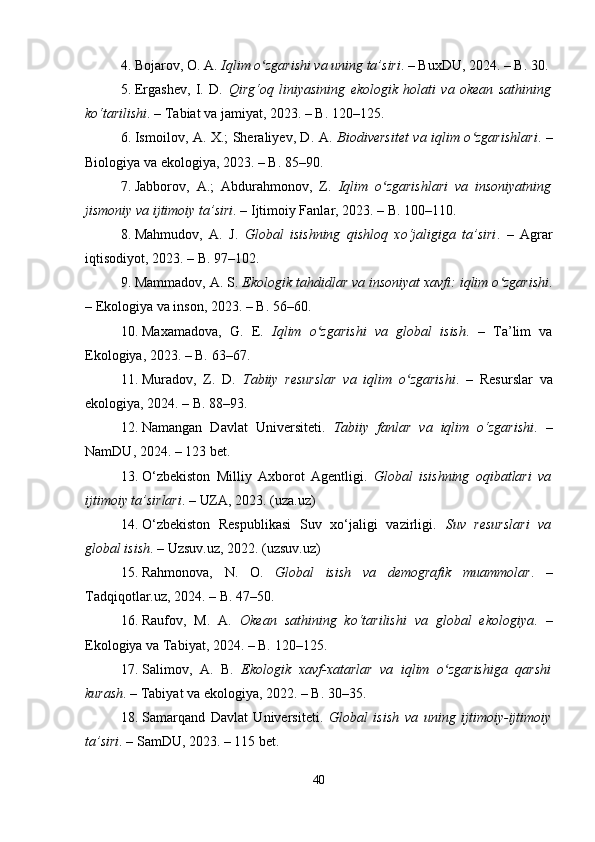 4. Bojarov, O. A.  Iqlim o zgarishi va uning ta’siriʻ . – BuxDU, 2024. – B. 30.
5. Ergashev,   I.   D.   Qirg‘oq   liniyasining   ekologik   holati   va   okean   sathining
ko‘tarilishi . – Tabiat va jamiyat, 2023. – B. 120–125.
6. Ismoilov, A. X.; Sheraliyev, D. A.   Biodiversitet va iqlim o zgarishlari	
ʻ . –
Biologiya va ekologiya, 2023. – B. 85–90.
7. Jabborov,   A.;   Abdurahmonov,   Z.   Iqlim   o zgarishlari   va   insoniyatning	
ʻ
jismoniy va ijtimoiy ta’siri . – Ijtimoiy Fanlar, 2023. – B. 100–110.
8. Mahmudov,   A.   J.   Global   isishning   qishloq   xo‘jaligiga   ta’siri .   –   Agrar
iqtisodiyot, 2023. – B. 97–102.
9. Mammadov, A. S.  Ekologik tahdidlar va insoniyat xavfi: iqlim o zgarishi	
ʻ .
– Ekologiya va inson, 2023. – B. 56–60.
10. Maxamadova,   G.   E.   Iqlim   o zgarishi   va   global   isish	
ʻ .   –   Ta’lim   va
Ekologiya, 2023. – B. 63–67.
11. Muradov,   Z.   D.   Tabiiy   resurslar   va   iqlim   o zgarishi	
ʻ .   –   Resurslar   va
ekologiya, 2024. – B. 88–93.
12. Namangan   Davlat   Universiteti.   Tabiiy   fanlar   va   iqlim   o‘zgarishi .   –
NamDU, 2024. – 123 bet.
13. O‘zbekiston   Milliy   Axborot   Agentligi.   Global   isishning   oqibatlari   va
ijtimoiy ta’sirlari . – UZA, 2023.  (uza.uz)
14. O‘zbekiston   Respublikasi   Suv   xo‘jaligi   vazirligi.   Suv   resurslari   va
global isish . – Uzsuv.uz, 2022.  (uzsuv.uz)
15. Rahmonova,   N.   O.   Global   isish   va   demografik   muammolar .   –
Tadqiqotlar.uz, 2024. – B. 47–50.
16. Raufov,   M.   A.   Okean   sathining   ko‘tarilishi   va   global   ekologiya .   –
Ekologiya va Tabiyat, 2024. – B. 120–125.
17. Salimov,   A.   B.   Ekologik   xavf-xatarlar   va   iqlim   o zgarishiga   qarshi	
ʻ
kurash . – Tabiyat va ekologiya, 2022. – B. 30–35.
18. Samarqand   Davlat   Universiteti.   Global   isish   va   uning   ijtimoiy-ijtimoiy
ta’siri . – SamDU, 2023. – 115 bet.
40 