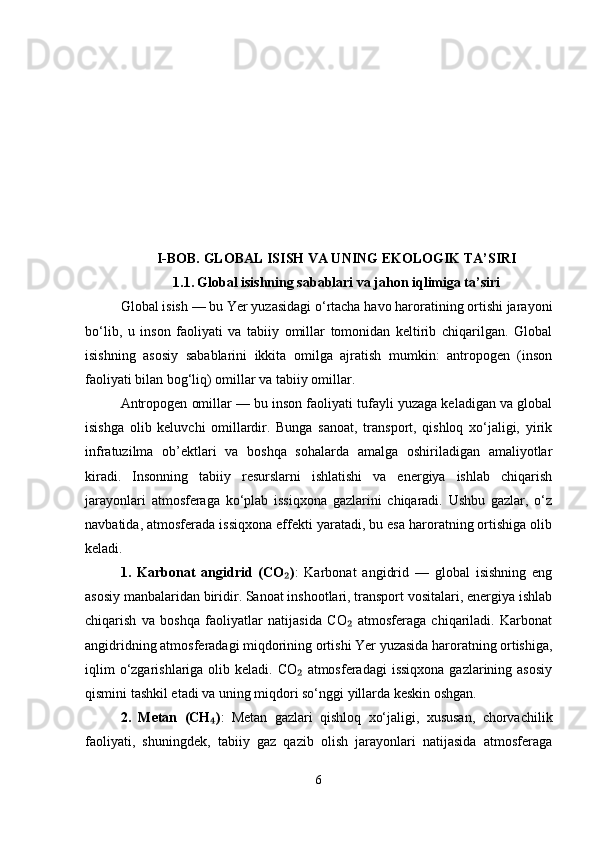 I-BOB.  GLOBAL ISISH VA UNING EKOLOGIK TA ’ SIRI
1.1.   Global isishning sabablari va jahon iqlimiga ta’siri
Global isish — bu Yer yuzasidagi o‘rtacha havo haroratining ortishi jarayoni
bo‘lib,   u   inson   faoliyati   va   tabiiy   omillar   tomonidan   keltirib   chiqarilgan.   Global
isishning   asosiy   sabablarini   ikkita   omilga   ajratish   mumkin:   antropogen   (inson
faoliyati bilan bog‘liq) omillar va tabiiy omillar.
Antropogen omillar — bu inson faoliyati tufayli yuzaga keladigan va global
isishga   olib   keluvchi   omillardir.   Bunga   sanoat,   transport,   qishloq   xo‘jaligi,   yirik
infratuzilma   ob’ektlari   va   boshqa   sohalarda   amalga   oshiriladigan   amaliyotlar
kiradi.   Insonning   tabiiy   resurslarni   ishlatishi   va   energiya   ishlab   chiqarish
jarayonlari   atmosferaga   ko‘plab   issiqxona   gazlarini   chiqaradi.   Ushbu   gazlar,   o‘z
navbatida, atmosferada issiqxona effekti yaratadi, bu esa haroratning ortishiga olib
keladi.
1.   Karbonat   angidrid   (CO )₂ :   Karbonat   angidrid   —   global   isishning   eng
asosiy manbalaridan biridir. Sanoat inshootlari, transport vositalari, energiya ishlab
chiqarish   va   boshqa   faoliyatlar   natijasida   CO   atmosferaga   chiqariladi.   Karbonat	
₂
angidridning atmosferadagi miqdorining ortishi Yer yuzasida haroratning ortishiga,
iqlim  o‘zgarishlariga olib keladi. CO  atmosferadagi  issiqxona  gazlarining asosiy	
₂
qismini tashkil etadi va uning miqdori so‘nggi yillarda keskin oshgan.
2.   Metan   (CH )	
₄ :   Metan   gazlari   qishloq   xo‘jaligi,   xususan,   chorvachilik
faoliyati,   shuningdek,   tabiiy   gaz   qazib   olish   jarayonlari   natijasida   atmosferaga
6 
