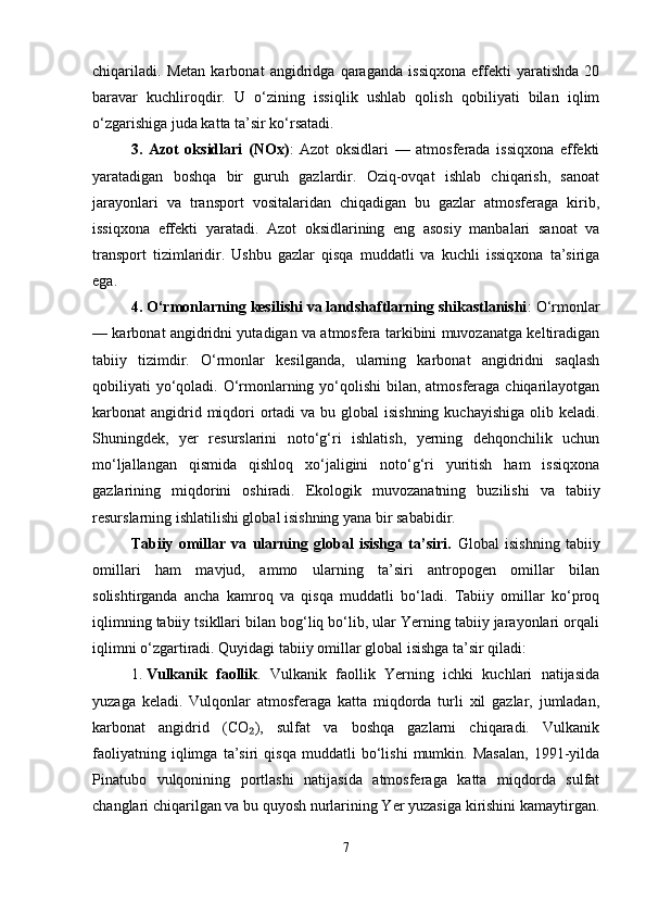 chiqariladi.   Metan   karbonat   angidridga   qaraganda   issiqxona   effekti   yaratishda   20
baravar   kuchliroqdir.   U   o‘zining   issiqlik   ushlab   qolish   qobiliyati   bilan   iqlim
o‘zgarishiga juda katta ta’sir ko‘rsatadi.
3.   Azot   oksidlari   (NOx) :   Azot   oksidlari   —   atmosferada   issiqxona   effekti
yaratadigan   boshqa   bir   guruh   gazlardir.   Oziq-ovqat   ishlab   chiqarish,   sanoat
jarayonlari   va   transport   vositalaridan   chiqadigan   bu   gazlar   atmosferaga   kirib,
issiqxona   effekti   yaratadi.   Azot   oksidlarining   eng   asosiy   manbalari   sanoat   va
transport   tizimlaridir.   Ushbu   gazlar   qisqa   muddatli   va   kuchli   issiqxona   ta’siriga
ega.
4. O‘rmonlarning kesilishi va landshaftlarning shikastlanishi : O‘rmonlar
— karbonat angidridni yutadigan va atmosfera tarkibini muvozanatga keltiradigan
tabiiy   tizimdir.   O‘rmonlar   kesilganda,   ularning   karbonat   angidridni   saqlash
qobiliyati yo‘qoladi. O‘rmonlarning yo‘qolishi  bilan, atmosferaga chiqarilayotgan
karbonat  angidrid miqdori  ortadi  va bu global  isishning  kuchayishiga  olib keladi.
Shuningdek,   yer   resurslarini   noto‘g‘ri   ishlatish,   yerning   dehqonchilik   uchun
mo‘ljallangan   qismida   qishloq   xo‘jaligini   noto‘g‘ri   yuritish   ham   issiqxona
gazlarining   miqdorini   oshiradi.   Ekologik   muvozanatning   buzilishi   va   tabiiy
resurslarning ishlatilishi global isishning yana bir sababidir.
Tabiiy   omillar   va   ularning   global   isishga   ta’siri.   Global   isishning   tabiiy
omillari   ham   mavjud,   ammo   ularning   ta’siri   antropogen   omillar   bilan
solishtirganda   ancha   kamroq   va   qisqa   muddatli   bo‘ladi.   Tabiiy   omillar   ko‘proq
iqlimning tabiiy tsikllari bilan bog‘liq bo‘lib, ular Yerning tabiiy jarayonlari orqali
iqlimni o‘zgartiradi. Quyidagi tabiiy omillar global isishga ta’sir qiladi:
1. Vulkanik   faollik .   Vulkanik   faollik   Yerning   ichki   kuchlari   natijasida
yuzaga   keladi.   Vulqonlar   atmosferaga   katta   miqdorda   turli   xil   gazlar,   jumladan,
karbonat   angidrid   (CO ),   sulfat   va   boshqa   gazlarni   chiqaradi.   Vulkanik₂
faoliyatning   iqlimga   ta’siri   qisqa   muddatli   bo‘lishi   mumkin.   Masalan,   1991-yilda
Pinatubo   vulqonining   portlashi   natijasida   atmosferaga   katta   miqdorda   sulfat
changlari chiqarilgan va bu quyosh nurlarining Yer yuzasiga kirishini kamaytirgan.
7 