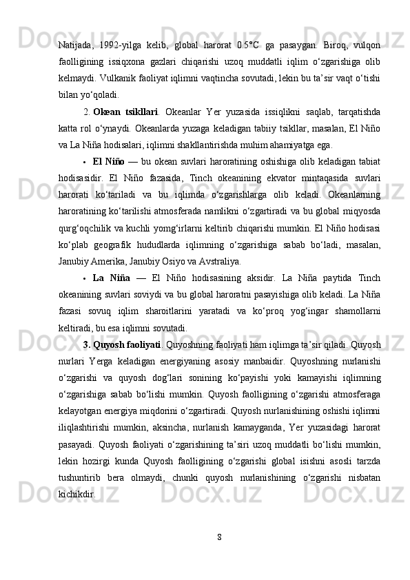 Natijada,   1992-yilga   kelib,   global   harorat   0.5°C   ga   pasaygan.   Biroq,   vulqon
faolligining   issiqxona   gazlari   chiqarishi   uzoq   muddatli   iqlim   o‘zgarishiga   olib
kelmaydi. Vulkanik faoliyat iqlimni vaqtincha sovutadi, lekin bu ta’sir vaqt o‘tishi
bilan yo‘qoladi.
2. Okean   tsikllari .   Okeanlar   Yer   yuzasida   issiqlikni   saqlab,   tarqatishda
katta rol  o‘ynaydi. Okeanlarda yuzaga  keladigan tabiiy tsikllar, masalan,  El  Niño
va La Niña hodisalari, iqlimni shakllantirishda muhim ahamiyatga ega.
 El Niño   — bu okean suvlari haroratining oshishiga olib keladigan tabiat
hodisasidir.   El   Niño   fazasida,   Tinch   okeanining   ekvator   mintaqasida   suvlari
harorati   ko‘tariladi   va   bu   iqlimda   o‘zgarishlarga   olib   keladi.   Okeanlarning
haroratining ko‘tarilishi atmosferada namlikni o‘zgartiradi va bu global miqyosda
qurg‘oqchilik va kuchli yomg‘irlarni keltirib chiqarishi mumkin. El Niño hodisasi
ko‘plab   geografik   hududlarda   iqlimning   o‘zgarishiga   sabab   bo‘ladi,   masalan,
Janubiy Amerika, Janubiy Osiyo va Avstraliya.
 La   Niña   —   El   Niño   hodisasining   aksidir.   La   Niña   paytida   Tinch
okeanining suvlari soviydi va bu global haroratni pasayishiga olib keladi. La Niña
fazasi   sovuq   iqlim   sharoitlarini   yaratadi   va   ko‘proq   yog‘ingar   shamollarni
keltiradi, bu esa iqlimni sovutadi.
3. Quyosh faoliyati . Quyoshning faoliyati ham iqlimga ta’sir qiladi. Quyosh
nurlari   Yerga   keladigan   energiyaning   asosiy   manbaidir.   Quyoshning   nurlanishi
o‘zgarishi   va   quyosh   dog‘lari   sonining   ko‘payishi   yoki   kamayishi   iqlimning
o‘zgarishiga   sabab   bo‘lishi   mumkin.   Quyosh   faolligining   o‘zgarishi   atmosferaga
kelayotgan energiya miqdorini o‘zgartiradi. Quyosh nurlanishining oshishi iqlimni
iliqlashtirishi   mumkin,   aksincha,   nurlanish   kamayganda,   Yer   yuzasidagi   harorat
pasayadi.   Quyosh   faoliyati   o‘zgarishining   ta’siri   uzoq   muddatli   bo‘lishi   mumkin,
lekin   hozirgi   kunda   Quyosh   faolligining   o‘zgarishi   global   isishni   asosli   tarzda
tushuntirib   bera   olmaydi,   chunki   quyosh   nurlanishining   o‘zgarishi   nisbatan
kichikdir.
8 