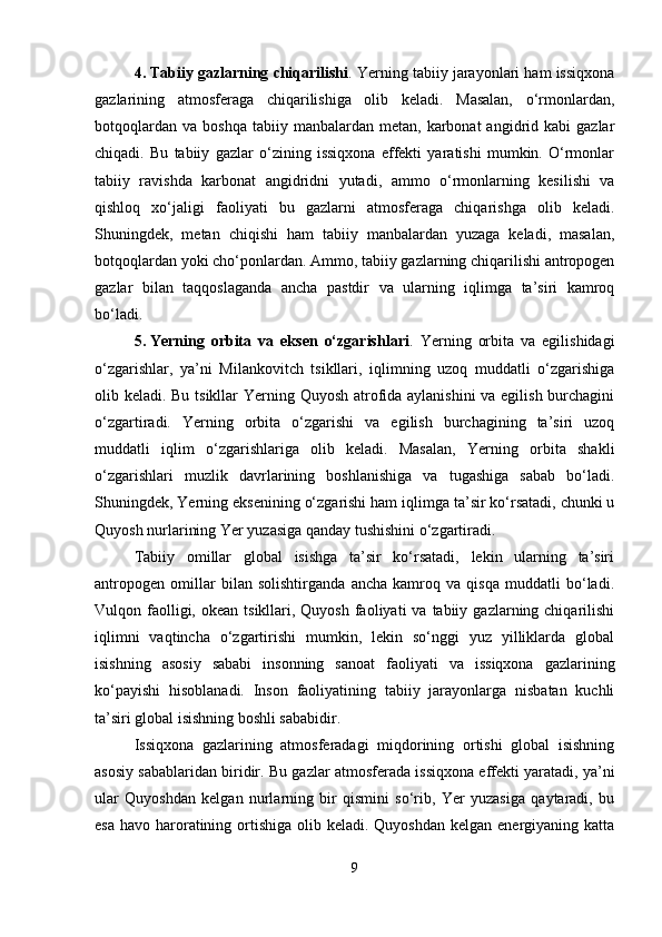 4. Tabiiy gazlarning chiqarilishi . Yerning tabiiy jarayonlari ham issiqxona
gazlarining   atmosferaga   chiqarilishiga   olib   keladi.   Masalan,   o‘rmonlardan,
botqoqlardan   va  boshqa  tabiiy  manbalardan  metan,   karbonat  angidrid  kabi  gazlar
chiqadi.   Bu   tabiiy   gazlar   o‘zining   issiqxona   effekti   yaratishi   mumkin.   O‘rmonlar
tabiiy   ravishda   karbonat   angidridni   yutadi,   ammo   o‘rmonlarning   kesilishi   va
qishloq   xo‘jaligi   faoliyati   bu   gazlarni   atmosferaga   chiqarishga   olib   keladi.
Shuningdek,   metan   chiqishi   ham   tabiiy   manbalardan   yuzaga   keladi,   masalan,
botqoqlardan yoki cho‘ponlardan. Ammo, tabiiy gazlarning chiqarilishi antropogen
gazlar   bilan   taqqoslaganda   ancha   pastdir   va   ularning   iqlimga   ta’siri   kamroq
bo‘ladi.
5. Yerning   orbita   va   eksen   o‘zgarishlari .   Yerning   orbita   va   egilishidagi
o‘zgarishlar,   ya’ni   Milankovitch   tsikllari,   iqlimning   uzoq   muddatli   o‘zgarishiga
olib keladi. Bu tsikllar  Yerning Quyosh atrofida aylanishini  va egilish burchagini
o‘zgartiradi.   Yerning   orbita   o‘zgarishi   va   egilish   burchagining   ta’siri   uzoq
muddatli   iqlim   o‘zgarishlariga   olib   keladi.   Masalan,   Yerning   orbita   shakli
o‘zgarishlari   muzlik   davrlarining   boshlanishiga   va   tugashiga   sabab   bo‘ladi.
Shuningdek, Yerning eksenining o‘zgarishi ham iqlimga ta’sir ko‘rsatadi, chunki u
Quyosh nurlarining Yer yuzasiga qanday tushishini o‘zgartiradi.
Tabiiy   omillar   global   isishga   ta’sir   ko‘rsatadi,   lekin   ularning   ta’siri
antropogen   omillar   bilan   solishtirganda   ancha   kamroq   va   qisqa   muddatli   bo‘ladi.
Vulqon faolligi, okean  tsikllari, Quyosh  faoliyati   va tabiiy  gazlarning chiqarilishi
iqlimni   vaqtincha   o‘zgartirishi   mumkin,   lekin   so‘nggi   yuz   yilliklarda   global
isishning   asosiy   sababi   insonning   sanoat   faoliyati   va   issiqxona   gazlarining
ko‘payishi   hisoblanadi.   Inson   faoliyatining   tabiiy   jarayonlarga   nisbatan   kuchli
ta’siri global isishning boshli sababidir.
Issiqxona   gazlarining   atmosferadagi   miqdorining   ortishi   global   isishning
asosiy sabablaridan biridir. Bu gazlar atmosferada issiqxona effekti yaratadi, ya’ni
ular   Quyoshdan   kelgan   nurlarning   bir   qismini   so‘rib,   Yer   yuzasiga   qaytaradi,   bu
esa  havo haroratining ortishiga  olib keladi. Quyoshdan  kelgan energiyaning katta
9 