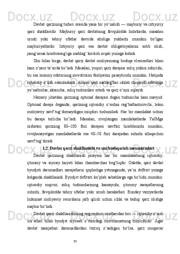 10Davlat qarzining turlari orasida yana bir yo‘nalish — majburiy va ixtiyoriy
qarz   shakllaridir.   Majburiy   qarz   davlatning   favqulodda   holatlarda,   masalan
urush   yoki   tabiiy   ofatlar   davrida   aholiga   yuklashi   mumkin   bo‘lgan
majburiyatlardir.   Ixtiyoriy   qarz   esa   davlat   obligatsiyalarini   sotib   olish,
jamg‘arma hisobvarag‘iga mablag‘ kiritish orqali yuzaga keladi.
Shu   bilan   birga,   davlat   qarzi   davlat   moliyasining   boshqa   elementlari   bilan
ham o‘zaro ta’sirda bo‘ladi. Masalan, yuqori qarz darajasi soliq yukini oshirishi,
bu esa xususiy sektorning investitsion faoliyatini pasaytirishi mumkin. Natijada
iqtisodiy o‘sish sekinlashadi. Ammo qarz mablag‘lari ishlab chiqarish sektoriga
yo‘naltirilsa, aksincha, soliq tushumlari ortadi va qarz o‘zini oqlaydi.
Nazariy   jihatdan   qarzning   optimal   darajasi   degan   tushuncha   ham   mavjud.
Optimal   daraja   deganda,   qarzning   iqtisodiy   o‘sishni   rag‘batlantiruvchi,   lekin
moliyaviy xavf tug‘dirmaydigan miqdori  tushuniladi. Har bir mamlakat  uchun
bu   daraja   turlicha   bo‘ladi.   Masalan,   rivojlangan   mamlakatlarda   YaIMga
nisbatan   qarzning   80–100   foiz   darajasi   xavfsiz   hisoblanishi   mumkin,
rivojlanayotgan   mamlakatlarda   esa   40–50   foiz   darajadan   oshishi   allaqachon
xavf tug‘diradi.
1.2. Davlat qarzi shakllanishi va uni boshqarish mexanizmlari
Davlat   qarzining   shakllanish   jarayoni   har   bir   mamlakatning   iqtisodiy,
ijtimoiy   va   siyosiy   hayoti   bilan   chambarchas   bog‘liqdir.   Odatda,   qarz   davlat
byudjeti   daromadlari   xarajatlarni   qoplashga   yetmaganda,   ya’ni   defitsit   yuzaga
kelganda shakllanadi. Byudjet defitsiti ko‘plab sabablarga ega bo‘lishi mumkin:
iqtisodiy   inqiroz,   soliq   tushumlarining   kamayishi,   ijtimoiy   xarajatlarning
oshishi,   favqulodda   tabiiy   ofatlar   yoki   urush   harakatlari.   Bunday   vaziyatlarda
hukumat   moliyaviy   resurslarni   jalb   qilish   uchun   ichki   va   tashqi   qarz   olishga
majbur bo‘ladi.
Davlat qarzi shakllanishining eng muhim omillaridan biri — iqtisodiy o‘sish
sur’atlari   bilan   byudjet   siyosati   o‘rtasidagi   muvozanatning   buzilishidir.   Agar
davlat   xarajatlari   daromadlardan   tezroq   o‘sadigan   bo‘lsa,   qarz   muqarrar 