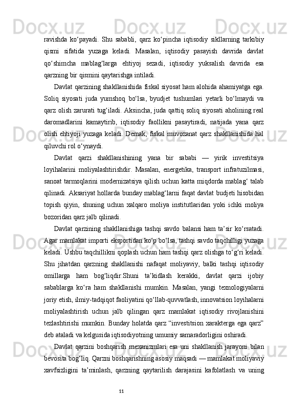11ravishda   ko‘payadi.   Shu   sababli,   qarz   ko‘pincha   iqtisodiy   sikllarning   tarkibiy
qismi   sifatida   yuzaga   keladi.   Masalan,   iqtisodiy   pasayish   davrida   davlat
qo‘shimcha   mablag‘larga   ehtiyoj   sezadi,   iqtisodiy   yuksalish   davrida   esa
qarzning bir qismini qaytarishga intiladi.
Davlat qarzining shakllanishida fiskal siyosat ham alohida ahamiyatga ega.
Soliq   siyosati   juda   yumshoq   bo‘lsa,   byudjet   tushumlari   yetarli   bo‘lmaydi   va
qarz olish zarurati tug‘iladi. Aksincha, juda qattiq soliq siyosati  aholining real
daromadlarini   kamaytirib,   iqtisodiy   faollikni   pasaytiradi,   natijada   yana   qarz
olish  ehtiyoji   yuzaga  keladi.  Demak, fiskal  muvozanat   qarz shakllanishida   hal
qiluvchi rol o‘ynaydi.
Davlat   qarzi   shakllanishining   yana   bir   sababi   —   yirik   investitsiya
loyihalarini   moliyalashtirishdir.   Masalan,   energetika,   transport   infratuzilmasi,
sanoat   tarmoqlarini   modernizatsiya  qilish  uchun  katta   miqdorda  mablag‘   talab
qilinadi. Aksariyat hollarda bunday mablag‘larni faqat davlat budjeti hisobidan
topish   qiyin,   shuning   uchun   xalqaro   moliya   institutlaridan   yoki   ichki   moliya
bozoridan qarz jalb qilinadi.
Davlat   qarzining   shakllanishiga   tashqi   savdo   balansi   ham   ta’sir   ko‘rsatadi.
Agar mamlakat importi eksportidan ko‘p bo‘lsa, tashqi savdo taqchilligi yuzaga
keladi. Ushbu taqchillikni qoplash uchun ham tashqi qarz olishga to‘g‘ri keladi.
Shu   jihatdan   qarzning   shakllanishi   nafaqat   moliyaviy,   balki   tashqi   iqtisodiy
omillarga   ham   bog‘liqdir.Shuni   ta’kidlash   kerakki,   davlat   qarzi   ijobiy
sabablarga   ko‘ra   ham   shakllanishi   mumkin.   Masalan,   yangi   texnologiyalarni
joriy etish, ilmiy-tadqiqot faoliyatini qo‘llab-quvvatlash, innovatsion loyihalarni
moliyalashtirish   uchun   jalb   qilingan   qarz   mamlakat   iqtisodiy   rivojlanishini
tezlashtirishi   mumkin. Bunday  holatda  qarz “investitsion   xarakterga  ega  qarz”
deb ataladi va kelgusida iqtisodiyotning umumiy samaradorligini oshiradi.
Davlat   qarzini   boshqarish   mexanizmlari   esa   uni   shakllanish   jarayoni   bilan
bevosita bog‘liq. Qarzni boshqarishning asosiy maqsadi — mamlakat moliyaviy
xavfsizligini   ta’minlash,   qarzning   qaytarilish   darajasini   kafolatlash   va   uning 