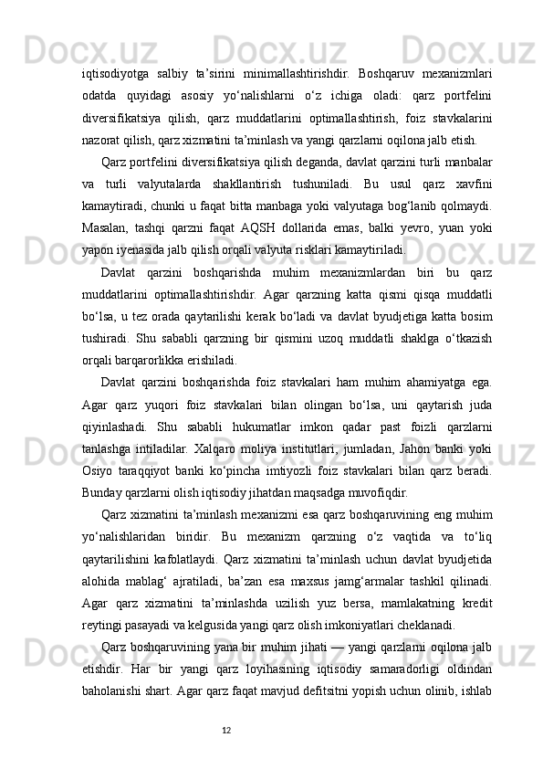 12iqtisodiyotga   salbiy   ta’sirini   minimallashtirishdir.   Boshqaruv   mexanizmlari
odatda   quyidagi   asosiy   yo‘nalishlarni   o‘z   ichiga   oladi:   qarz   portfelini
diversifikatsiya   qilish,   qarz   muddatlarini   optimallashtirish,   foiz   stavkalarini
nazorat qilish, qarz xizmatini ta’minlash va yangi qarzlarni oqilona jalb etish.
Qarz portfelini diversifikatsiya qilish deganda, davlat qarzini turli manbalar
va   turli   valyutalarda   shakllantirish   tushuniladi.   Bu   usul   qarz   xavfini
kamaytiradi, chunki u faqat bitta manbaga yoki valyutaga bog‘lanib qolmaydi.
Masalan,   tashqi   qarzni   faqat   AQSH   dollarida   emas,   balki   yevro,   yuan   yoki
yapon iyenasida jalb qilish orqali valyuta risklari kamaytiriladi.
Davlat   qarzini   boshqarishda   muhim   mexanizmlardan   biri   bu   qarz
muddatlarini   optimallashtirishdir.   Agar   qarzning   katta   qismi   qisqa   muddatli
bo‘lsa,   u   tez   orada   qaytarilishi   kerak   bo‘ladi   va   davlat   byudjetiga   katta   bosim
tushiradi.   Shu   sababli   qarzning   bir   qismini   uzoq   muddatli   shaklga   o‘tkazish
orqali barqarorlikka erishiladi.
Davlat   qarzini   boshqarishda   foiz   stavkalari   ham   muhim   ahamiyatga   ega.
Agar   qarz   yuqori   foiz   stavkalari   bilan   olingan   bo‘lsa,   uni   qaytarish   juda
qiyinlashadi.   Shu   sababli   hukumatlar   imkon   qadar   past   foizli   qarzlarni
tanlashga   intiladilar.   Xalqaro   moliya   institutlari,   jumladan,   Jahon   banki   yoki
Osiyo   taraqqiyot   banki   ko‘pincha   imtiyozli   foiz   stavkalari   bilan   qarz   beradi.
Bunday qarzlarni olish iqtisodiy jihatdan maqsadga muvofiqdir.
Qarz xizmatini ta’minlash mexanizmi esa qarz boshqaruvining eng muhim
yo‘nalishlaridan   biridir.   Bu   mexanizm   qarzning   o‘z   vaqtida   va   to‘liq
qaytarilishini   kafolatlaydi.   Qarz   xizmatini   ta’minlash   uchun   davlat   byudjetida
alohida   mablag‘   ajratiladi,   ba’zan   esa   maxsus   jamg‘armalar   tashkil   qilinadi.
Agar   qarz   xizmatini   ta’minlashda   uzilish   yuz   bersa,   mamlakatning   kredit
reytingi pasayadi va kelgusida yangi qarz olish imkoniyatlari cheklanadi.
Qarz boshqaruvining yana bir muhim jihati — yangi qarzlarni oqilona jalb
etishdir.   Har   bir   yangi   qarz   loyihasining   iqtisodiy   samaradorligi   oldindan
baholanishi shart. Agar qarz faqat mavjud defitsitni yopish uchun olinib, ishlab 