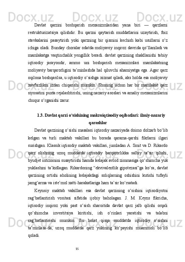 15Davlat   qarzini   boshqarish   mexanizmlaridan   yana   biri   —   qarzlarni
restrukturizatsiya   qilishdir.   Bu   qarzni   qaytarish   muddatlarini   uzaytirish,   foiz
stavkalarini   pasaytirish   yoki   qarzning   bir   qismini   kechish   kabi   usullarni   o‘z
ichiga oladi. Bunday choralar odatda moliyaviy inqiroz davrida qo‘llaniladi va
mamlakatga   vaqtinchalik   yengillik   beradi.   davlat   qarzining   shakllanishi   tabiiy
iqtisodiy   jarayondir,   ammo   uni   boshqarish   mexanizmlari   mamlakatning
moliyaviy   barqarorligini   ta’minlashda   hal   qiluvchi   ahamiyatga   ega.   Agar   qarz
oqilona boshqarilsa, u iqtisodiy o‘sishga xizmat qiladi, aks holda esa moliyaviy
xavfsizlikni   izdan   chiqarishi   mumkin.   Shuning   uchun   har   bir   mamlakat   qarz
siyosatini puxta rejalashtirishi, uning nazariy asoslari va amaliy mexanizmlarini
chuqur o‘rganishi zarur.
1.3. Davlat qarzi o‘sishining makroiqtisodiy oqibatlari: ilmiy-nazariy
qarashlar
Davlat qarzining o‘sishi masalasi iqtisodiy nazariyada doimo dolzarb bo‘lib
kelgan   va   turli   maktab   vakillari   bu   borada   qarama-qarshi   fikrlarni   ilgari
surishgan. Klassik iqtisodiy maktab vakillari, jumladan A. Smit va D. Rikardo
qarz   olishning   uzoq   muddatda   iqtisodiy   barqarorlikka   salbiy   ta’sir   qilishi,
byudjet intizomini susaytirishi hamda kelajak avlod zimmasiga qo‘shimcha yuk
yuklashini   ta’kidlagan.   Rikardoning   “ekvivalentlik   gipotezasi”ga   ko‘ra,   davlat
qarzining   ortishi   aholining   kelajakdagi   soliqlarning   oshishini   kutishi   tufayli
jamg‘arma va iste’mol xatti-harakatlariga ham ta’sir ko‘rsatadi.
Keynsiy   maktab   vakillari   esa   davlat   qarzining   o‘sishini   iqtisodiyotni
rag‘batlantirish   vositasi   sifatida   ijobiy   baholagan.   J.   M.   Keyns   fikricha,
iqtisodiy   inqiroz   yoki   past   o‘sish   sharoitida   davlat   qarz   jalb   qilishi   orqali
qo‘shimcha   investitsiya   kiritishi,   ish   o‘rinlari   yaratishi   va   talabni
rag‘batlantirishi   mumkin.   Bu   holat   qisqa   muddatda   iqtisodiy   o‘sishni
ta’minlasa-da,   uzoq   muddatda   qarz   yukining   ko‘payishi   muammoli   bo‘lib
qoladi. 