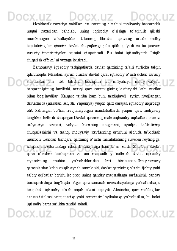 16Neoklassik   nazariya   vakillari   esa   qarzning   o‘sishini   moliyaviy   barqarorlik
nuqtai   nazaridan   baholab,   uning   iqtisodiy   o‘sishga   to‘sqinlik   qilishi
mumkinligini   ta’kidlaydilar.   Ularning   fikricha,   qarzning   ortishi   milliy
kapitalning   bir   qismini   davlat   ehtiyojlariga   jalb   qilib   qo‘yadi   va   bu   jarayon
xususiy   investitsiyalar   hajmini   qisqartiradi.   Bu   holat   iqtisodiyotda   “siqib
chiqarish effekti”ni yuzaga keltiradi.
Zamonaviy   iqtisodiy   tadqiqotlarda   davlat   qarzining   ta’siri   turlicha   talqin
qilinmoqda. Masalan, ayrim olimlar davlat qarzi iqtisodiy o‘sish uchun zaruriy
shartlardan   biri,   deb   bilishsa,   boshqalar   uni   inflyatsiya,   milliy   valyuta
barqarorligining   buzilishi,   tashqi   qarz   qaramligining   kuchayishi   kabi   xavflar
bilan   bog‘laydilar.   Xalqaro   tajriba   ham   buni   tasdiqlaydi:   ayrim   rivojlangan
davlatlarda (masalan, AQSh, Yaponiya) yuqori qarz darajasi iqtisodiy inqirozga
olib   kelmagan   bo‘lsa,   rivojlanayotgan   mamlakatlarda   yuqori   qarz   moliyaviy
tanglikni   keltirib   chiqargan.Davlat   qarzining   makroiqtisodiy   oqibatlari   orasida
inflyatsiya   darajasi,   valyuta   kursining   o‘zgarishi,   byudjet   defitsitining
chuqurlashishi   va   tashqi   moliyaviy   xavflarning   ortishini   alohida   ta’kidlash
mumkin.   Bundan   tashqari,   qarzning   o‘sishi   mamlakatning   suveren   reytingiga,
xalqaro   investorlardagi   ishonch   darajasiga   ham   ta’sir   etadi.   Shu   bois   davlat
qarzi   o‘sishini   boshqarish   va   uni   maqsadli   yo‘naltirish   davlat   iqtisodiy
siyosatining   muhim   yo‘nalishlaridan   biri   hisoblanadi.Ilmiy-nazariy
qarashlardan kelib chiqib aytish mumkinki, davlat qarzining o‘sishi ijobiy yoki
salbiy oqibatlar  berishi  ko‘proq uning qanday maqsadlarga  sarflanishi, qanday
boshqarilishiga   bog‘liqdir.  Agar   qarz   samarali   investitsiyalarga   yo‘naltirilsa,   u
kelajakda   iqtisodiy   o‘sish   orqali   o‘zini   oqlaydi.   Aksincha,   qarz   mablag‘lari
asosan   iste’mol   xarajatlariga  yoki   samarasiz   loyihalarga   yo‘naltirilsa,   bu  holat
iqtisodiy barqarorlikka tahdid soladi. 