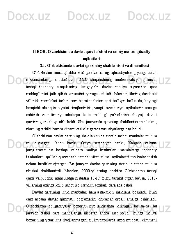 17II BOB. O‘zbekistonda davlat qarzi o‘sishi va uning makroiqtisodiy
oqibatlari
2.1. O‘zbekistonda davlat qarzining shakllanishi va dinamikasi
O‘zbekiston   mustaqillikka   erishganidan   so‘ng   iqtisodiyotning   yangi   bozor
mexanizmlariga   moslashuvi,   ishlab   chiqarishning   modernizatsiya   qilinishi,
tashqi   iqtisodiy   aloqalarning   kengayishi   davlat   moliya   siyosatida   qarz
mablag‘larini   jalb   qilish   zaruratini   yuzaga   keltirdi.   Mustaqillikning   dastlabki
yillarida   mamlakat   tashqi   qarz   hajmi   nisbatan   past   bo‘lgan   bo‘lsa-da,   keyingi
bosqichlarda   iqtisodiyotni   rivojlantirish,   yangi   investitsiya   loyihalarini   amalga
oshirish   va   ijtimoiy   sohalarga   katta   mablag‘   yo‘naltirish   ehtiyoji   davlat
qarzining   ortishiga   olib   keldi.   Shu   jarayonda   qarzning   shakllanish   manbalari,
ularning tarkibi hamda dinamikasi o‘ziga xos xususiyatlarga ega bo‘ldi.
O‘zbekiston davlat qarzining shakllanishida avvalo tashqi manbalar muhim
rol   o‘ynagan.   Jahon   banki,   Osiyo   taraqqiyot   banki,   Xalqaro   valyuta
jamg‘armasi   va   boshqa   xalqaro   moliya   institutlari   mamlakatga   iqtisodiy
islohotlarni qo‘llab-quvvatlash hamda infratuzilma loyihalarini moliyalashtirish
uchun   kreditlar   ajratgan.   Bu   jarayon   davlat   qarzining   tashqi   qismida   muhim
ulushni   shakllantirdi.   Masalan,   2000-yillarning   boshida   O‘zbekiston   tashqi
qarzi   yalpi   ichki   mahsulotga   nisbatan   10-12   foizni   tashkil   etgan   bo‘lsa,   2010-
yillarning oxiriga kelib ushbu ko‘rsatkich sezilarli darajada oshdi.
Davlat   qarzining   ichki   manbalari   ham   asta-sekin   shakllana   boshladi.   Ichki
qarz   asosan   davlat   qimmatli   qog‘ozlarini   chiqarish   orqali   amalga   oshiriladi.
O‘zbekiston   obligatsiyalar   bozorini   rivojlantirishga   kirishgan   bo‘lsa-da,   bu
jarayon   tashqi   qarz   manbalariga   nisbatan   ancha   sust   bo‘ldi.   Bunga   moliya
bozorining   yetarlicha  rivojlanmaganligi,  investorlarda   uzoq  muddatli   qimmatli 