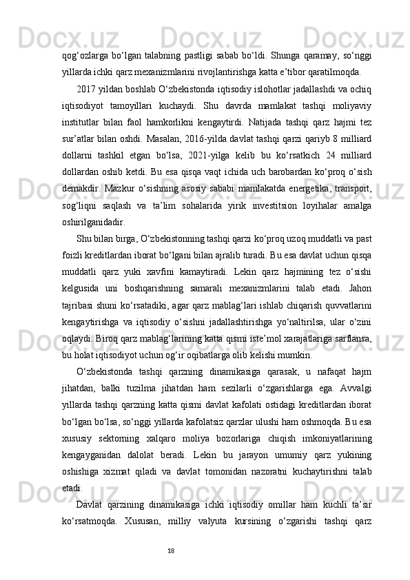 18qog‘ozlarga   bo‘lgan   talabning   pastligi   sabab   bo‘ldi.   Shunga   qaramay,   so‘nggi
yillarda ichki qarz mexanizmlarini rivojlantirishga katta e’tibor qaratilmoqda.
2017 yildan boshlab O‘zbekistonda iqtisodiy islohotlar jadallashdi va ochiq
iqtisodiyot   tamoyillari   kuchaydi.   Shu   davrda   mamlakat   tashqi   moliyaviy
institutlar   bilan   faol   hamkorlikni   kengaytirdi.   Natijada   tashqi   qarz   hajmi   tez
sur’atlar bilan oshdi. Masalan, 2016-yilda davlat tashqi qarzi qariyb 8 milliard
dollarni   tashkil   etgan   bo‘lsa,   2021-yilga   kelib   bu   ko‘rsatkich   24   milliard
dollardan oshib ketdi. Bu esa qisqa vaqt ichida uch barobardan ko‘proq o‘sish
demakdir.   Mazkur   o‘sishning   asosiy   sababi   mamlakatda   energetika,   transport,
sog‘liqni   saqlash   va   ta’lim   sohalarida   yirik   investitsion   loyihalar   amalga
oshirilganidadir.
Shu bilan birga, O‘zbekistonning tashqi qarzi ko‘proq uzoq muddatli va past
foizli kreditlardan iborat bo‘lgani bilan ajralib turadi. Bu esa davlat uchun qisqa
muddatli   qarz   yuki   xavfini   kamaytiradi.   Lekin   qarz   hajmining   tez   o‘sishi
kelgusida   uni   boshqarishning   samarali   mexanizmlarini   talab   etadi.   Jahon
tajribasi  shuni  ko‘rsatadiki,  agar  qarz mablag‘lari ishlab chiqarish quvvatlarini
kengaytirishga   va   iqtisodiy   o‘sishni   jadallashtirishga   yo‘naltirilsa,   ular   o‘zini
oqlaydi. Biroq qarz mablag‘larining katta qismi iste’mol xarajatlariga sarflansa,
bu holat iqtisodiyot uchun og‘ir oqibatlarga olib kelishi mumkin.
O‘zbekistonda   tashqi   qarzning   dinamikasiga   qarasak,   u   nafaqat   hajm
jihatdan,   balki   tuzilma   jihatdan   ham   sezilarli   o‘zgarishlarga   ega.   Avvalgi
yillarda  tashqi   qarzning katta  qismi   davlat  kafolati   ostidagi  kreditlardan iborat
bo‘lgan bo‘lsa, so‘nggi yillarda kafolatsiz qarzlar ulushi ham oshmoqda. Bu esa
xususiy   sektorning   xalqaro   moliya   bozorlariga   chiqish   imkoniyatlarining
kengayganidan   dalolat   beradi.   Lekin   bu   jarayon   umumiy   qarz   yukining
oshishiga   xizmat   qiladi   va   davlat   tomonidan   nazoratni   kuchaytirishni   talab
etadi.
Davlat   qarzining   dinamikasiga   ichki   iqtisodiy   omillar   ham   kuchli   ta’sir
ko‘rsatmoqda.   Xususan,   milliy   valyuta   kursining   o‘zgarishi   tashqi   qarz 