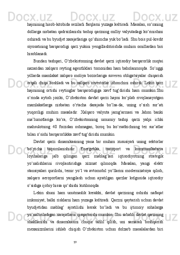19hajmining hisob-kitobida sezilarli farqlarni yuzaga keltiradi. Masalan, so‘mning
dollarga nisbatan qadrsizlanishi  tashqi qarzning milliy valyutadagi ko‘rinishini
oshiradi va bu byudjet xarajatlariga qo‘shimcha yuk bo‘ladi. Shu bois pul-kredit
siyosatining   barqarorligi   qarz   yukini   yengillashtirishda   muhim   omillardan   biri
hisoblanadi.
Bundan   tashqari,   O‘zbekistonning   davlat   qarzi   iqtisodiy   barqarorlik   nuqtai
nazaridan   xalqaro   reyting   agentliklari   tomonidan   ham   baholanmoqda.   So‘nggi
yillarda   mamlakat   xalqaro   moliya   bozorlariga   suveren   obligatsiyalar   chiqarish
orqali   chiqa   boshladi   va   bu   xalqaro   investorlar   ishonchini   oshirdi.   Lekin   qarz
hajmining   ortishi   reytinglar   barqarorligiga   xavf   tug‘dirishi   ham   mumkin.Shu
o‘rinda   aytish   joizki,   O‘zbekiston   davlat   qarzi   hajmi   ko‘plab   rivojlanayotgan
mamlakatlarga   nisbatan   o‘rtacha   darajada   bo‘lsa-da,   uning   o‘sish   sur’ati
yuqoriligi   muhim   masaladir.   Xalqaro   valyuta   jamg‘armasi   va   Jahon   banki
ma’lumotlariga   ko‘ra,   O‘zbekistonning   umumiy   tashqi   qarzi   yalpi   ichki
mahsulotning   40   foizidan   oshmagan,   biroq   bu   ko‘rsatkichning   tez   sur’atlar
bilan o‘sishi barqarorlikka xavf tug‘dirishi mumkin.
Davlat   qarzi   dinamikasining   yana   bir   muhim   xususiyati   uning   sektorlar
bo‘yicha   taqsimlanishidir.   Energetika,   transport   va   kommunikatsiya
loyihalariga   jalb   qilingan   qarz   mablag‘lari   iqtisodiyotning   strategik
yo‘nalishlarini   rivojlantirishga   xizmat   qilmoqda.   Masalan,   yangi   elektr
stansiyalari   qurilishi,   temir   yo‘l   va   avtomobil   yo‘llarini   modernizatsiya   qilish,
xalqaro   aeroportlarni   yangilash   uchun   ajratilgan   qarzlar   kelgusida   iqtisodiy
o‘sishga ijobiy hissa qo‘shishi kutilmoqda.
Lekin   shuni   ham   unutmaslik   kerakki,   davlat   qarzining   oshishi   nafaqat
imkoniyat, balki risklarni  ham  yuzaga keltiradi. Qarzni  qaytarish uchun davlat
byudjetidan   mablag‘   ajratilishi   kerak   bo‘ladi   va   bu   ijtimoiy   sohalarga
yo‘naltiriladigan xarajatlarni qisqartirishi mumkin. Shu sababli davlat qarzining
shakllanishi   va   dinamikasini   chuqur   tahlil   qilish,   uni   samarali   boshqarish
mexanizmlarini   ishlab   chiqish   O‘zbekiston   uchun   dolzarb   masalalardan   biri 